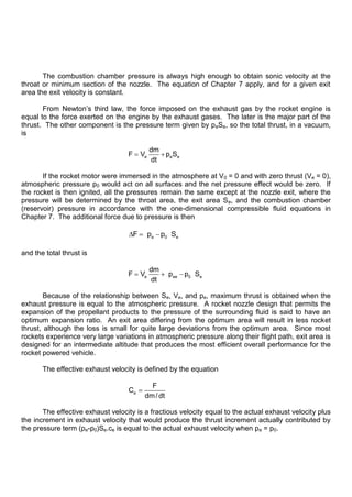 The combustion chamber pressure is always high enough to obtain sonic velocity at the
throat or minimum section of the nozzle. The equation of Chapter 7 apply, and for a given exit
area the exit velocity is constant.
From Newton‟s third law, the force imposed on the exhaust gas by the rocket engine is
equal to the force exerted on the engine by the exhaust gases. The later is the major part of the
thrust. The other component is the pressure term given by peSe, so the total thrust, in a vacuum,
is
e e e
dm
F V p S
dt
If the rocket motor were immersed in the atmosphere at V0 = 0 and with zero thrust (Ve = 0),
atmospheric pressure p0 would act on all surfaces and the net pressure effect would be zero. If
the rocket is then ignited, all the pressures remain the same except at the nozzle exit, where the
pressure will be determined by the throat area, the exit area Se, and the combustion chamber
(reservoir) pressure in accordance with the one-dimensional compressible fluid equations in
Chapter 7. The additional force due to pressure is then
e 0 e
F p p S
and the total thrust is
e ee 0 e
dm
F V p p S
dt
Because of the relationship between Se, Ve, and pe, maximum thrust is obtained when the
exhaust pressure is equal to the atmospheric pressure. A rocket nozzle design that permits the
expansion of the propellant products to the pressure of the surrounding fluid is said to have an
optimum expansion ratio. An exit area differing from the optimum area will result in less rocket
thrust, although the loss is small for quite large deviations from the optimum area. Since most
rockets experience very large variations in atmospheric pressure along their flight path, exit area is
designed for an intermediate altitude that produces the most efficient overall performance for the
rocket powered vehicle.
The effective exhaust velocity is defined by the equation
e
F
C
dm/ dt
The effective exhaust velocity is a fractious velocity equal to the actual exhaust velocity plus
the increment in exhaust velocity that would produce the thrust increment actually contributed by
the pressure term (pe-p0)Se.ce is equal to the actual exhaust velocity when pe = p0.
 