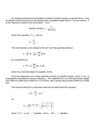 An important performance parameter for rockets is specific impulse or specific thrust. It can
be defined as the thrust that can be obtained with a propellant weight flow of 1 unit per second. It
is the reciprocal of specific fuel consumption. Thus
sp
F
specific impulse I
dm/ dt g
Since, from equation, e
F c dm/dt ,
e
sp
C
I
g
The total impulse It is the Integral of thrust F over the operating duration t.
t t
t sp
0 0
dm
I F dt I g dt
dt
For constant thrust,
t sp sp p
dm
I Ft I gt I W
dt
where Wp is the total weight of propellant, N (lb).
Thus the performance of a rocket depends primarily on specific impulse, which, in turn, is
proportional to the effective exhaust velocity ce. The magnitude of ce for chemical rockets ranges
from 2000 m/s (6562 ft/s) to 4000 m/s (13,123 ft/s), with a typical value of about 3048 m/s (10,000
ft/s).
The exhaust velocity for a particular rocket can be determined from equation.
2
e
p e 0 T
V
c T c T
2
so
e
e p T e p T
T
T
V 2c T T 2c T 1
T
Since
1
e T e T p
T /T p /p equation , and c R/ 1 equation .
 