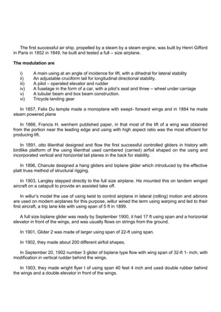 The first successful air ship, propelled by a steam by a steam engine, was built by Henri Gifford
in Paris in 1852 in 1849, he built and tested a full – size airplane.
The modulation are
i) A main using at an angle of incidence for lift, with a dihedral for lateral stability
ii) An adjustable cruciform tail for longitudinal directional stability.
iii) A pilot – operated elevator and rudder
iv) A fuselage in the form of a car, with a pilot‟s seat and three – wheel under carriage
v) A tubular beam and box beam construction.
vi) Tricycle landing gear
In 1857, Felix Du temple made a monoplane with swept- forward wings and in 1884 he made
steam powered plane
In 1866, Francis H. wenhem published paper, in that most of the lift of a wing was obtained
from the portion near the leading edge and using with high aspect ratio was the most efficient for
producing lift.
In 1891, otto lilienthal designed and flow the first successful controlled gliders in history with
birdlike platform of the using lilienthal used cambered (carried) airfoil shaped on the using and
incorporated vertical and horizontal tail planes in the back for stability.
In 1896, Chanute designed a hang gliders and biplane glider which introduced by the effective
platt truss method of structural rigging.
In 1903, Langley stepped directly to the full size airplane. He mounted this on tandem winged
aircraft on a catapult to provide an assisted take off.
In willur‟s model the use of using twist to control airplane in lateral (rolling) motion and aibrons
are used on modern airplanes for this purpose, willur wined the term using warping and led to their
first aircraft, a trip lane kite with using span of 5 ft in 1899.
A full size biplane glider was ready by September 1900, it had 17 ft using span and a horizontal
elevator in front of the wings, and was usually flows on strings from the ground.
In 1901, Glider 2 was made of larger using span of 22-ft using span.
In 1902, they made about 200 different airfoil shapes.
In September 20, 1902 number 3 glider of biplane type flow with wing span of 32-ft 1- inch, with
modification in vertical rudder behind the wings.
In 1903, they made wright flyer I of using span 40 feet 4 inch and used double rubber behind
the wings and a double elevator in front of the wings.
 