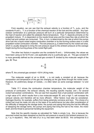 1 /
e
T
e
T
p
2 RT
V 1
1 p
From equation, we can see that the exhaust velocity is a function of TT, pe/pT, and the
constants R and . TT is a function of the chemical reaction of the fuel and the oxidizer. Any fuel-
oxidizer combination at a particular pressure will burn at a particular temperature determined by
the heat of reaction and called the adiabatic flame temperature. Thus TT depends primarily on the
propellant mixture. PT is dependent on the nozzle throat area and the mass flow rate at which the
rocket fuel and oxidizer are consumed. This, in turn, is determined by the rate at which the pumps
drive fuel into a liquid rocket engine combustion chamber or by the burning surface area in a solid
propellant rocket combustion chamber. The exit pressure pe is determined by the rocket exit area,
which is usually designed to bring the exit pressure equal to the ambient pressure at the average
height during the burning phase of the rocket flight path.
The other two factors in equation are the constants R and . Unfortunately, the values we
have been using so far for R and are applicable only to a particular gas, air. The gas constant R
is more generally defined as the universal gas constant R divided by the molecular weight of the
gas, M. Thus
R
R
M
where R, the universal gas constant = 8314 J/K-kg mole.
The molecular weight of air is 28.96. is not really a constant at all, because the
composition and temperature of the gas are changing as the gas flows through the rocket motor.
However, for preliminary design of rockets, is often taken as some average between 1.2 and
1.35.
Table 17.1 shows the combustion chamber temperature, the molecular weight of the
products of combustion, the exhaust velocity, the resulting specific impulse, and for several
rocket fuel-oxidizer combinations. We can see from equation that a fuel-oxidizer combination with
a high value of R, which results from a low molecular-weight M, and a high TT will increase the
exhaust velocity and therefore will be more efficient. Other factors must also be considered.
Hydrogen-fluorine, for example, suffers from being extremely corrosive and toxic. The choice of a
rocket fuel must be made not only on the basis of its performance but also after consideration of
the difficultly of designing the storage tanks, the pumps and piping that bring the fuel the difficulty
of designing the storage tanks, the pumps and piping that bring the fuel to the motor, the motor
itself, and the threat to personnel handling the equipment.
Note that the specific impulse as calculated for Table is simply Ve/g. this is because the
assumed rocket has been designed so that the exit pressure is equal to the ambient pressure (i.e.,
pe = p0 in equation). Also, the ratio of pT to pe has been taken as 68.03. this corresponds to a
 