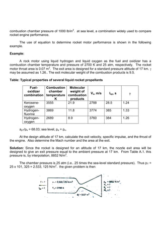 combustion chamber pressure of 1000 lb/in2
. at sea level, a combination widely used to compare
rocket engine performance.
The use of equation to determine rocket motor performance is shown in the following
example.
Example:
A rock motor using liquid hydrogen and liquid oxygen as the fuel and oxidizer has a
combustion chamber temperature and pressure of 2700 K and 25 atm, respectively. The rocket
motor throat area is 0.07 m2
. The exit area is designed for a standard pressure altitude of 17 km.
may be assumed as 1.26.. The exit molecular weight of the combustion products is 9.5.
Table: Typical properties of several liquid rocket propellants
Fuel-
oxidizer
combination
Combustion
chamber
temperature
K
Molecular
weight of
combustion
products
Ve, m/s Isp, s
Kerosene-
oxygen
3555 21.9 2788 28.5 1.24
Hydrogen-
fluorine
3869 11.8 3774 385 1.33
Hydrogen-
oxygen
2689 8.9 3760 384 1.26
apT/pe = 68.03; sea level, pe = po.
At the design altitude of 17 km, calculate the exit velocity, specific impulse, and the thrust of
the engine. Also determine the Mach number and the area at the exit.
Solution: Since the rocket is designed for an altitude of 17 km, the nozzle exit area will be
designed to give an exit pressure equal to the ambient pressure at 17 km. From Table A.1. this
pressure is, by interpolation, 8852 N/m2
.
The chamber pressure is 25 atm (i.e.. 25 times the sea-level standard pressure). Thus pT =
25 x 101, 325 = 2.533, 125 N/m2
. the given problem is then
 