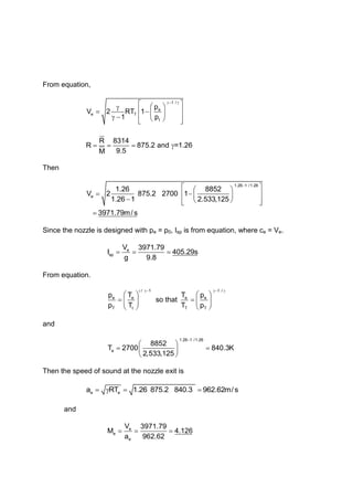 From equation,
1 /
e
e T
t
p
V 2 RT 1
1 p
R 8314
R 875.2 and =1.26
9.5
M
Then
1.26 1 /1.26
e
1.26 8852
V 2 875.2 2700 1
1.26 1 2.533,125
3971.79m/ s
Since the nozzle is designed with pe = p0, Isp is from equation, where ce = Ve.
e
sp
V 3971.79
I 405.29s
g 9.8
From equation.
/ 1 1 /
e e e e
T t T T
p T T p
so that
p T T p
and
1.26 1 /1.26
e
8852
T 2700 840.3K
2,533,125
Then the speed of sound at the nozzle exit is
e e
a RT 1.26 875.2 840.3 962.62m/s
and
e
e
e
V 3971.79
M 4.126
a 962.62
 
