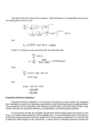 The area of the exit is found from equation. Note that figure is not applicable since we are
not working with air and is not.
2 1 / 1
2
e
e
* 2
l e
2.26 / 0.26
2
2
S 1 2 1
1 M
S M 1 2
1 2 0.26
1 4.126 517.5
2.26 2
4.126
and
* 2
e l
S S 517.5 0.07 22.75 1.592m
Thrust = Ve (dm/dt), so we must find dm/dt, the mass flow rate.
e e e
3
e
e
e
dm
p S V
dt
p 8852
p 0.0121kg kg/m
RT 875.2 840.3
Then
dm
0.0121 1.592 3971.79
dt
= 76.51 kg/s
and
thrust 3971.79 76.51
303,879N
68,318lb
Propulsion-Airframe integration
Propulsion-airframe integration is the process of locating the power plants and designing
their installation to meat many operating requirements while minimizing drag and weight penalties.
The arrangement of the propulsive units influences aircraft safety, structural weight, flutter, drag,
control, maximum lift, propulsive efficiency, maintainability, and aircraft growth potential.
For prop-driven aircraft, the propeller requirements almost always place the engines on the
wing or, for single-engine airplanes, at the fuselage nose. An unusual design used in converting a
small piston-engine-powered commuter airplane from a twin-engine configuration to a trimotor was
to place the center engine on the vertical tail. A recent trend in turboprop executive aircraft has
 