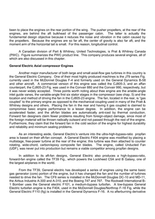 been to place the engines on the rear portion of the wing. The pusher propellers, at the rear of the
engines, are behind the aft bulkhead of the passenger cabin. The latter is actually the
fundamental design objective because it reduces the noise and vibration in the cabin caused by
the propellers. Because the engines are so far aft, the center of gravity is also far aft, and the
moment arm of the horizontal tail is small. For this reason, longitudinal control.
A Canadian division of Part & Whitney, United Technologies, is Prat & Whitney Canada
(PWC). Figure summarizes the PWC product line. This company produces several engines, all of
which are also discussed in this chapter.
General Electric Axial compressor Engines
Another major manufacturer of both large and small axial-flow gas turbines in this country is
the General Electric Company. One of their most highly produced machines is the J79 series Fig.
currently used in the McDonnel Douglas F-4 and formerly used on the General Dynamics B-58
and other aircraft. A commercial version of this engine was called the CJ805-3, and an affan
counterpart, the CJ805-23 Fig. was used in the Convair 880 and the Convair 990, respectively, but
it was never widely accepted. Three points worth noting about thee engine are the ariable-angle
inlet guide vanes, the variable-angle first six stator stages in the compressor (see chap. 5) and the
location and method of driving the fan in the CJ805-23 engine. The fan, located in the rear, is “gas
coupled” to the primary engine as opposed to the mechanical coupling used in many of the Pratt &
Whitney designs and others. Placing the fan in the rear and having it gas coupled is claimed to
compromise basic engine performance to a lesser degree. In addition, the engine can be
accelerated faster, and the aft-fan blades are automatically anti-iced by thermal conduction.
Forward fan designers claim fewer problems resulting from foreign-object damage, since most of
the foreign material will be thrown radically outward and not passed through the rest of the engine.
Furthermore, they claim that the forward fan in the cold section of the engine for highest durability
and reliability and minimum sealing problems.
As an interesting aside, General Electric‟s venture into the ultra-high-bypass-ratio propfan
area is based on their aft-fan concept. A General Electric F404 engine was modified by placing a
multistage, free-power turbine at the rear of the engine; this turbine was then attached to counter
rotating, wide-chord, carbon/epoxy composite fan blades. The engine, called Unducted Fan
(UDF), was never put into production but remains a viable competitor among propfan designs.
In addition to its aft-fan designs, General Electric also produces a high-bypass-ratio,
forward-fan engine called the TF39 Fig., which powers the Lockheed C5A and B Galaxy, one of
the largest airplanes in the world.
From the TF39, General electric has developed a series of engines using the same basic
gas generator (core) portion of the engine, but it has changed the fan and the number of turbines
needed to drive the fan. The CF6 series is installed in the McDonnell Douglas DC-10 and MD-11,
the Airbus Industrie A-300 and A-310, and the Boeing 747 and 767. The Rockwell International B-
1 Bomber uses the General electric F101, a medium-bypass turbofan. A low-bypass General
Electric turbofan engine is the F404, used in the McDonnell Douglas/Northrop F-18 Fig, while the
General Electric F110 (fig) is installed in the General Dynamics F-16. A no afterburning derivative
 