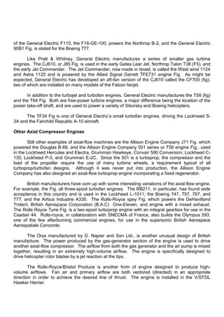 of the General Electric F110, the F18-GE-100, powers the Northrop B-2, and the General Electric
90B1 Fig. is slated for the Boeing 777.
Like Pratt & Whitney, General Electric manufactures a series of smaller gas turbine
engines. The CJ610, or J85 Fig. is used in the early Gates Lear Jet, Northrop Talon T38 (F5), and
the early Jet Commander. The Jet Commander, now made in Israel, is called the West wind 1124
and Astra 1125 and is powered by the Allied Signal Garrett TFE731 engine Fig. As might be
expected, General Electric has developed an aft-fan version of the CJ610 called the CF700 (fig),
two of which are installed on many models of the Falcon fanjet.
In addition to the turbojet and turbofan engines, General Electric manufactures the T58 (fig)
and the T64 Fig. Both are free-power turbine engines, a major difference being the location of the
power take-off shaft, and are used to power a variety of Sikorsky and Boeing helicopters.
The TF34 Fig is one of General Electric‟s small turbofan engines, driving the Lockheed S-
3A and the Fairchild Republic A-10 aircraft.
Other Axial Compressor Engines
Still other examples of axial-flow machines are the Allison Engine Company J71 Fig. which
powered the Douglas B-66, and the Allison Engine Company 501 series or T56 engine Fig., used
in the Lockheed Hercules and Electra, Grumman Hawkeye, Convair 580 Conversion, Lockheed C-
130, Lockheed P-3, and Grumman E-2C. Since the 501 is a turboprop, the compressor and the
load of the propeller require the use of many turbine wheels, a requirement typical of all
turboprop/turbofan designs. Although it was never put into production, the Allison Engine
Company has also designed an axial-flow turboprop engine incorporating a fixed regenerator.
British manufacturers have com up with some interesting variations of the axial-flow engine.
For example, the Fig. all three-spool turbofan engines. The RB211, in particular, has found wide
acceptance in this country and is used in the Lockheed L-1011; the Boeing 747, 757, 767, and
777; and the Airbus Industrie A330. The Rolls-Royce spey Fig, which powers the DeHavilland
Trident, British Aerospace Corporation (B.A.C) One-Eleven, and engine with a mixed exhaust.
The Rolls Royce Tyne Fig. is a two-spool turboprop engine with an integral gearbox for use in the
Caadair 44. Rolls-royce, in collaboration with SNECMA of France, also builds the Olympus 593,
one of the few afterburning commercial engines, for use in the supersonic British Aerospace
Aerospatiale Concorde.
The Oryx manufactured by D. Napier and Son Ltd., is another unusual design of British
manufacture. The power produced by the gas-generator section of the engine is used to drive
another axial-flow compressor. The airflow from both the gas generator and the air pump is mixed
together, resulting in an extremely high-volume airflow. The engine is specifically designed to
drive helicopter rotor blades by a jet reaction at the tips.
The Rolls-Royce/Bristol Produce is another form of engine designed to produce high-
volume airflows. Fan air and primary airflow are both vectored (directed) in an appropriate
direction in order to achieve the desired line of thrust. The engine is installed in the V/STOL
Hawker Harrier.
 