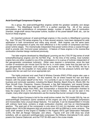 Axial-Centrifugal Compressor Engines
As a group, the axial-centrifugal-flow engines exhibit the greatest variability and design
innovation. The AlliedSignal Garrett ATF3 is a perfect example Fig. All of the various
permutations and combinations of compressor design, number of spools, type of combustion
chamber, single-shaft versus free-power turbine, location of the power-takeoff shaft, etc., can be
found on these engines.
An important producer of axial-centrifugal engines in this country is AlliedSignal Lycoming
Fig. their T53 and T55 series engines Fig, in their several versions, have been designed for wide
application in both conventional and rotary wing aircraft. Both engines use the same basic
concept and arrangement of parts; the main difference is in the number of compressor and free-
power turbine stages. The mechanically independent free-power turbine drives a coaxial through-
shaft to provide cold, front-end power extraction. A feature of these engines is the reverse-flow
combustion chamber design mentioned previously.
Two later engines developed by AlliedSignal Lycoming are the LTS/LTP (fig) series of small
turboshaft/turboprop engines and the ALF502 (Fig). At the time of this writing, most turbofan
engine fans are either coupled to one of the compressors or to a group of turbines independent of
the gas-generator compressor turbine(s). Either case requires a compromise, since the best
number of revolutions per minute (rpm) for the fan is, in most cases, lower than the best rpm for
the gas-generator compressor (core engine) or any turbine wheel. In the ALF502, the fan is
geared down, like the propeller on many piston engines, so the low pressure turbine and high-
bypass-ratio fan can each turn at an appropriate rpm.
The highly produced and used Pratt & Whitney Canada (PWC) PT6A engine also uses a
reverse-flow combustion chamber. On this machine, the air enters toward the rear and flows
forward, with the power takeoff at the front. It is currently in use on many twin engine aircraft in
business and commuter operation, including the Beech Starship, Beech King Air, Shorts 360, the
Piper Aircraft Corp. Cheyenne, Cessna Conquest, a few Bell helicopters, and several foreign
aircraft. The engine has also been used to power the STP Special at the Indianapolis 500 race.
Another interesting design from PWC, also incorporation a reverse-flow combustion chamber to
keep the engine short, is the JT15d fig. used on the Cessna Citation. As can be seen in this
chapter, many other engine manufacturers use the reverse-flow burner concept in their designs.
Allison Engine Company‟s bid for the small turbine market, the T63 (model 250) fig. has an
axial-centrifugal compressor (some variations of this engine use only a centrifugal compressor)
and incorporates many unusual design features. For example, it can be disassembled in minutes
with ordinary hand tools, contains a single combustion chamber, and has an interchangeable
gearbox. The axial part of the compressor is only about 4.5 inch (in) diameter, and the engine
weighs about 140 lb [64 kilograms (kg)] yet produces over 400 hp [298 kw] in some versions. The
turbo shaft variation of this engine is installed in the Hughes OH-6 Light Observation Helicopter
(LOH), the Bell Jet Ranger helicopter, and others. Figures 2-87 and 2-86 show two small
turbofans, with an axial-and centrifugal-style compressor: the Williams International FJ-44, which
powers the Cessna CitationJet, and the F107 Wr-400 used in the cruise missile.
 