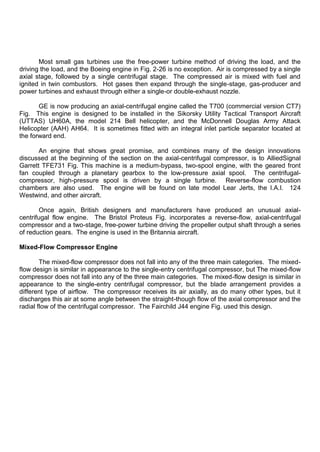 Most small gas turbines use the free-power turbine method of driving the load, and the
driving the load, and the Boeing engine in Fig. 2-26 is no exception. Air is compressed by a single
axial stage, followed by a single centrifugal stage. The compressed air is mixed with fuel and
ignited in twin combustors. Hot gases then expand through the single-stage, gas-producer and
power turbines and exhaust through either a single-or double-exhaust nozzle.
GE is now producing an axial-centrifugal engine called the T700 (commercial version CT7)
Fig. This engine is designed to be installed in the Sikorsky Utility Tactical Transport Aircraft
(UTTAS) UH60A, the model 214 Bell helicopter, and the McDonnell Douglas Army Attack
Helicopter (AAH) AH64. It is sometimes fitted with an integral inlet particle separator located at
the forward end.
An engine that shows great promise, and combines many of the design innovations
discussed at the beginning of the section on the axial-centrifugal compressor, is to AlliedSignal
Garrett TFE731 Fig. This machine is a medium-bypass, two-spool engine, with the geared front
fan coupled through a planetary gearbox to the low-pressure axial spool. The centrifugal-
compressor, high-pressure spool is driven by a single turbine. Reverse-flow combustion
chambers are also used. The engine will be found on late model Lear Jerts, the I.A.I. 124
Westwind, and other aircraft.
Once again, British designers and manufacturers have produced an unusual axial-
centrifugal flow engine. The Bristol Proteus Fig. incorporates a reverse-flow, axial-centrifugal
compressor and a two-stage, free-power turbine driving the propeller output shaft through a series
of reduction gears. The engine is used in the Britannia aircraft.
Mixed-Flow Compressor Engine
The mixed-flow compressor does not fall into any of the three main categories. The mixed-
flow design is similar in appearance to the single-entry centrifugal compressor, but The mixed-flow
compressor does not fall into any of the three main categories. The mixed-flow design is similar in
appearance to the single-entry centrifugal compressor, but the blade arrangement provides a
different type of airflow. The compressor receives its air axially, as do many other types, but it
discharges this air at some angle between the straight-though flow of the axial compressor and the
radial flow of the centrifugal compressor. The Fairchild J44 engine Fig. used this design.
 