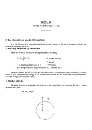 UNIT – III
Introduction to Principles of Flight
2. ISA:- (International standard Atmosphere)
It is the Atmospheric manual containing the mean values of the temp, pressure, density etc
existing throughout the world.
3. How drag disaffected by air density?
From the formula for relative drag produced on the body
2
d F d
1
R C PV .S C coeff as drag
2
P-density
R is disectly proportional to p V-Velocity
thus drag increases F
as pineseases S Prontal area
In other means, As the P increases the mass of air p molecules striking the wing increases
which in turn increases the energy to be supplied to displace the air molecules hitting the mane/it
absorbs energy: R increases with p.
4. Absolute attitude:
Absolute attitude is defined as the attitude of the plane from the centre of the earth. It is p
represented by ha.
Ha = ha + r (m)
ha
r
hG
 