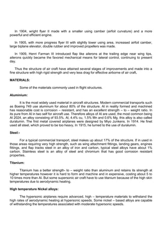 In 1904, wright flyer II made with a smaller using camber (airfoil curvature) and a more
powerful and efficient engine.
In 1905, with more progress flyer III with slightly lower using area, increased airfoil camber,
large biplane elevator, double rubber and improved propellers was made.
In 1909, Henri Farman III introduced flap like ailerons at the trailing edge near wing tips,
ailerons quickly became the favored mechanical means for lateral control, continuing to present
day.
Thus the structure of air craft have attained several stages of improvements and made into a
fine structure with high rigid strength and very less drag for effective airborne of air craft.
MATERIALS:
Some of the materials commonly used in flight structures.
Aluminium:
It is the most widely used material in aircraft structures. Modern commercial transports such
as Boeing 749 use aluminum for about 80% of the structure. Al in reality formed and machined
has reasonable cost is corrosion – resistant, and has an excellent strength – to – weight ratio. In
its pure from Al in two self for aircraft use. Therefore alloys of Al are used, the most common being
Al 2024, an alloy consisting of 93.5%. Al, 4.4% cu, 1.5% Mn and 0.6% Mg. this alloy is also called
duralumin. The first metal covered airplanes were designed by Miyo Junkens. In 1914. He finet
used all steel, which proved to be too heavy, In 1915, he turned to the use of duralumin.
Steel:-
For a typical commercial transport, steel makes up about 17% of the structure. If in used in
those areas requiring very high strength, such as wing attachment fittings, landing gears, engines
fittings, and flap tracks steel in an alloy of iron and carbon, typical steel alloys have about 1%
carbon. Stainless steel is an alloy of steel and chromium that has good corrosion resistant
properties.
Titanium:
Titanium has a better strength- to – weight ratio than aluminum and retains its strength at
higher temperatures however it is hard to form and machine and in expensive, costing about 5 to
10 times more than Al. But some supersonic air craft have to use titanium because of the high skin
temperatures due to aerodynamic heating.
High temperature Nickel alloys:
The hypersonic airplanes require advanced, high – temperature materials to withstand the
high rates of aerodynamic heating at hypersonic speeds. Some nickel – based alloys are capable
of withstanding the temperatures associated with moderate hypersonic speeds.
 