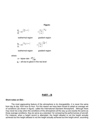 Figure:
o
o R
2 1
T
o
o
2 1
T
g
g
.h h d
R
2 2
1
g
1
g
.h h aR
R
2 2
1
P T
e
P
isothermal region gradient region
p T
e
p
isothermal region gradient region
where
a – lapse rate - dT
dh
go – all due to glave in the rea level
PART – B
Short notes on ISA:-
The most aggravating feature of the atmosphere is its changeability- it is never the same
from day to day, from hour to hour. For this reason we have been forced to adopt an average set
of conditions (as shown in figure) called the International Standard Atmosphere. Although there
may never be a day when the conditions of the atmosphere all the way up are exactly the same as
those average conditions, they do serve as a standard for comparing the performances of aircraft.
For instance, when a height record is attempted, the height allowed is not the height actually
achieved but the height allowed is not the height actually achieved but the height which, according
 