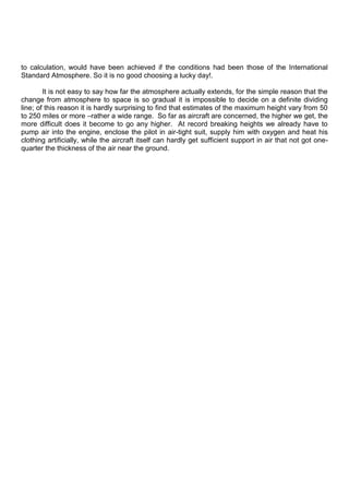 to calculation, would have been achieved if the conditions had been those of the International
Standard Atmosphere. So it is no good choosing a lucky day!.
It is not easy to say how far the atmosphere actually extends, for the simple reason that the
change from atmosphere to space is so gradual it is impossible to decide on a definite dividing
line; of this reason it is hardly surprising to find that estimates of the maximum height vary from 50
to 250 miles or more –rather a wide range. So far as aircraft are concerned, the higher we get, the
more difficult does it become to go any higher. At record breaking heights we already have to
pump air into the engine, enclose the pilot in air-tight suit, supply him with oxygen and heat his
clothing artificially, while the aircraft itself can hardly get sufficient support in air that not got one-
quarter the thickness of the air near the ground.
 