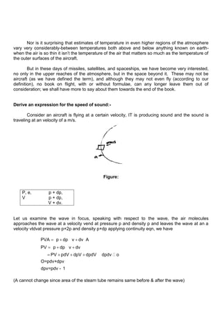 Nor is it surprising that estimates of temperature in even higher regions of the atmosphere
vary very considerably-between temperatures both above and below anything known on earth-
when the air is so thin it isn‟t the temperature of the air that matters so much as the temperature of
the outer surfaces of the aircraft.
But in these days of missiles, satellites, and spaceships, we have become very interested,
no only in the upper reaches of the atmosphere, but in the space beyond it. These may not be
aircraft (as we have defined the term), and although they may not even fly (according to our
definition), no book on flight, with or without formulae, can any longer leave them out of
consideration; we shall have more to say about them towards the end of the book.
Derive an expression for the speed of sound:-
Consider an aircraft is flying at a certain velocity, IT is producing sound and the sound is
traveling at an velocity of a m/s.
Figure:
P, e, p + dp,
V p + dp,
V + dv.
Let us examine the wave in focus, speaking with respect to the wave, the air molecules
approaches the wave at a velocity vend at pressure p and density p and leaves the wave at an a
velocity vtdvat pressure p+2p and density p+dp applying continuity eqn, we have
PVA p dp v dv A
PV p dp v dv
PV pdV dpV dpdV dpdv o
O=pdv+dpv
dpv=pdv - 1

(A cannot change since area of the steam tube remains same before & after the wave)
 