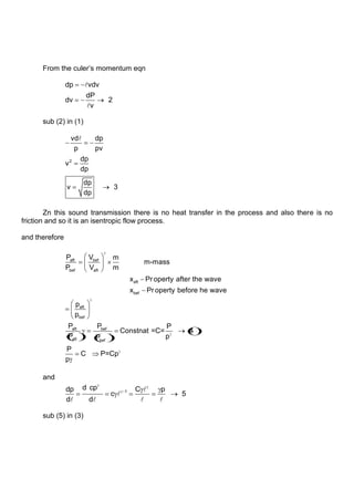 From the culer‟s momentum eqn
dp vdv
dP
dv 2
v


sub (2) in (1)
2
vd dp
p pv
dp
v
dp
dp
v 3
dp

Zn this sound transmission there is no heat transfer in the process and also there is no
friction and so it is an isentropic flow process.
and therefore
aft bef
bef aft
aft
bef
aft
bef
af
P V m
m-mass
P V m
x Pr operty after the wave
x Pr operty before he wave
p
p
P t bef
aft bef
P P
Constnat =C= 4
P p
P
P
C P=Cp
p
and
1
d cp
dp C p
c 5
d d


   
sub (5) in (3)
 