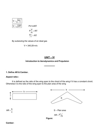 vp
V
V RT PV=mRT
V
P RT
m
P RT


By substuting the values of an ideal gas
V = 340.29 m/s
UNIT – IV
Introduction to Aerodynamics and Propulsion
1. Define AR & Camber.
Aspect ratio:-
It is defined as the ratio of the wing span to the chord of the wing if it has a constant chord.
Otherwise it is the ratio of the wing span to the plan area of the wing
b
AR
c
S – Plan area
2
b
AR
S
Figure:
Camber:
b
n
b
S
 