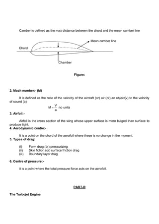 Camber is defined as the max distance between the chord and the mean camber line
Figure:
2. Mach number:- (M)
It is defined as the ratio of the velocity of the aircraft (or) air (or) an object(v) to the velocity
of sound (a)
V
M no units
a
3. Airfoil:-
Airfoil is the cross section of the wing whose upper surface is more bulged than surface to
produce tight.
4. Aerodynamic centre:-
It is a point on the chord of the aerofoil where these is no change in the moment.
5. Types of drag:
(i) Form drag (or) pressurizing
(ii) Skin fiction (or) surface friction drag
(iii) Boundary layer drag
6. Centre of pressure:-
it is a point where the total pressure force acts on the aerofoil.
PART-B
The Turbojet Engine
Chord
Mean camber line
Chamber
 