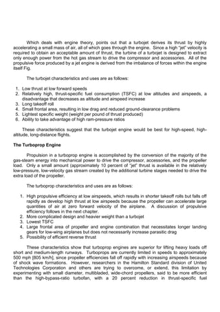Which deals with engine theory, points out that a turbojet derives its thrust by highly
accelerating a small mass of air, all of which goes through the engine. Since a high “jet” velocity is
required to obtain an acceptable amount of thrust, the turbine of a turbojet is designed to extract
only enough power from the hot gas stream to drive the compressor and accessories. All of the
propulsive force produced by a jet engine is derived from the imbalance of forces within the engine
itself Fig.
The turbojet characteristics and uses are as follows:
1. Low thrust at low forward speeds
2. Relatively high, thrust-specific fuel consumption (TSFC) at low altitudes and airspeeds, a
disadvantage that decreases as altitude and airspeed increase
3. Long takeoff roll
4. Small frontal area, resulting in low drag and reduced ground-clearance problems
5. Lightest specific weight (weight per pound of thrust produced)
6. Ability to take advantage of high ram-pressure ratios
These characteristics suggest that the turbojet engine would be best for high-speed, high-
altitude, long-distance flights.
The Turboprop Engine
Propulsion in a turboprop engine is accomplished by the conversion of the majority of the
gas-steam energy into mechanical power to drive the compressor, accessories, and the propeller
load. Only a small amount (approximately 10 percent of “jet” thrust is available in the relatively
low-pressure, low-velocity gas stream created by the additional turbine stages needed to drive the
extra load of the propeller.
The turboprop characteristics and uses are as follows:
1. High propulsive efficiency at low airspeeds, which results in shorter takeoff rolls but falls off
rapidly as develop high thrust at low airspeeds because the propeller can accelerate large
quantities of air at zero forward velocity of the airplane. A discussion of propulsive
efficiency follows in the next chapter.
2. More complicated design and heavier weight than a turbojet
3. Lowest TSFC
4. Large frontal area of propeller and engine combination that necessitates longer landing
gears for low-wing airplanes but does not necessarily increase parasitic drag
5. Possibility of efficient reverse thrust
These characteristics show that turboprop engines are superior for lifting heavy loads off
short and medium-length runways. Turboprops are currently limited in speeds to approximately
500 mph [805 km/h], since propeller efficiencies fall off rapidly with increasing airspeeds because
of shock wave formations. However, researchers in the Hamilton Standard division of United
Technologies Corporation and others are trying to overcome, or extend, this limitation by
experimenting with small diameter, multibladed, wide-chord propellers, said to be more efficient
than the high-bypass-ratio turbofan, with a 20 percent reduction in thrust-specific fuel
 