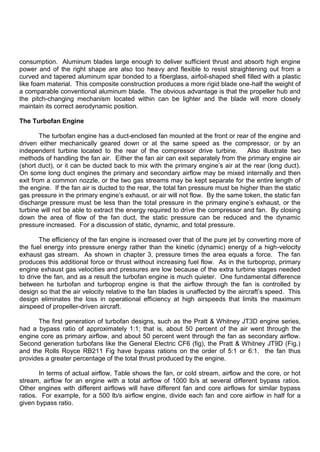 consumption. Aluminum blades large enough to deliver sufficient thrust and absorb high engine
power and of the right shape are also too heavy and flexible to resist straightening out from a
curved and tapered aluminum spar bonded to a fiberglass, airfoil-shaped shell filled with a plastic
like foam material. This composite construction produces a more rigid blade one-half the weight of
a comparable conventional aluminum blade. The obvious advantage is that the propeller hub and
the pitch-changing mechanism located within can be lighter and the blade will more closely
maintain its correct aerodynamic position.
The Turbofan Engine
The turbofan engine has a duct-enclosed fan mounted at the front or rear of the engine and
driven either mechanically geared down or at the same speed as the compressor, or by an
independent turbine located to the rear of the compressor drive turbine. Also illustrate two
methods of handling the fan air. Either the fan air can exit separately from the primary engine air
(short duct), or it can be ducted back to mix with the primary engine‟s air at the rear (long duct).
On some long duct engines the primary and secondary airflow may be mixed internally and then
exit from a common nozzle, or the two gas streams may be kept separate for the entire length of
the engine. If the fan air is ducted to the rear, the total fan pressure must be higher than the static
gas pressure in the primary engine‟s exhaust, or air will not flow. By the same token, the static fan
discharge pressure must be less than the total pressure in the primary engine‟s exhaust, or the
turbine will not be able to extract the energy required to drive the compressor and fan. By closing
down the area of flow of the fan duct, the static pressure can be reduced and the dynamic
pressure increased. For a discussion of static, dynamic, and total pressure.
The efficiency of the fan engine is increased over that of the pure jet by converting more of
the fuel energy into pressure energy rather than the kinetic (dynamic) energy of a high-velocity
exhaust gas stream. As shown in chapter 3, pressure times the area equals a force. The fan
produces this additional force or thrust without increasing fuel flow. As in the turboprop, primary
engine exhaust gas velocities and pressures are low because of the extra turbine stages needed
to drive the fan, and as a result the turbofan engine is much quieter. One fundamental difference
between he turbofan and turboprop engine is that the airflow through the fan is controlled by
design so that the air velocity relative to the fan blades is unaffected by the aircraft‟s speed. This
design eliminates the loss in operational efficiency at high airspeeds that limits the maximum
airspeed of propeller-driven aircraft.
The first generation of turbofan designs, such as the Pratt & Whitney JT3D engine series,
had a bypass ratio of approximately 1:1; that is, about 50 percent of the air went through the
engine core as primary airflow, and about 50 percent went through the fan as secondary airflow.
Second generation turbofans like the General Electric CF6 (fig), the Pratt & Whitney JT9D (Fig.)
and the Rolls Royce RB211 Fig have bypass rations on the order of 5:1 or 6:1. the fan thus
provides a greater percentage of the total thrust produced by the engine.
In terms of actual airflow, Table shows the fan, or cold stream, airflow and the core, or hot
stream, airflow for an engine with a total airflow of 1000 lb/s at several different bypass ratios.
Other engines with different airflows will have different fan and core airflows for similar bypass
ratios. For example, for a 500 lb/s airflow engine, divide each fan and core airflow in half for a
given bypass ratio.
 