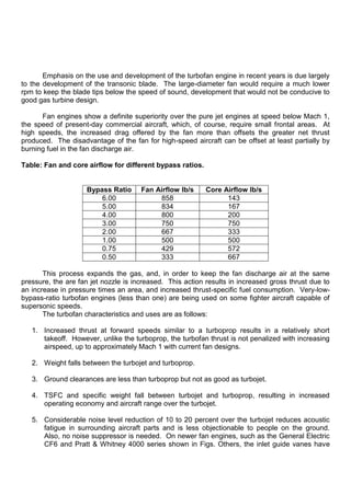 Emphasis on the use and development of the turbofan engine in recent years is due largely
to the development of the transonic blade. The large-diameter fan would require a much lower
rpm to keep the blade tips below the speed of sound, development that would not be conducive to
good gas turbine design.
Fan engines show a definite superiority over the pure jet engines at speed below Mach 1,
the speed of present-day commercial aircraft, which, of course, require small frontal areas. At
high speeds, the increased drag offered by the fan more than offsets the greater net thrust
produced. The disadvantage of the fan for high-speed aircraft can be offset at least partially by
burning fuel in the fan discharge air.
Table: Fan and core airflow for different bypass ratios.
Bypass Ratio Fan Airflow lb/s Core Airflow lb/s
6.00 858 143
5.00 834 167
4.00 800 200
3.00 750 750
2.00 667 333
1.00 500 500
0.75 429 572
0.50 333 667
This process expands the gas, and, in order to keep the fan discharge air at the same
pressure, the are fan jet nozzle is increased. This action results in increased gross thrust due to
an increase in pressure times an area, and increased thrust-specific fuel consumption. Very-low-
bypass-ratio turbofan engines (less than one) are being used on some fighter aircraft capable of
supersonic speeds.
The turbofan characteristics and uses are as follows:
1. Increased thrust at forward speeds similar to a turboprop results in a relatively short
takeoff. However, unlike the turboprop, the turbofan thrust is not penalized with increasing
airspeed, up to approximately Mach 1 with current fan designs.
2. Weight falls between the turbojet and turboprop.
3. Ground clearances are less than turboprop but not as good as turbojet.
4. TSFC and specific weight fall between turbojet and turboprop, resulting in increased
operating economy and aircraft range over the turbojet.
5. Considerable noise level reduction of 10 to 20 percent over the turbojet reduces acoustic
fatigue in surrounding aircraft parts and is less objectionable to people on the ground.
Also, no noise suppressor is needed. On newer fan engines, such as the General Electric
CF6 and Pratt & Whitney 4000 series shown in Figs. Others, the inlet guide vanes have
 