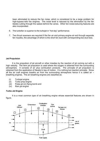 been eliminated to reduce the fan noise, which is considered to be a large problem for
high-bypass-ratio fan engines. The noise level is reduced by the elimination by the fan
blades cutting through the wakes behind the vanes. Other fan-noise-reducing features are
also incorporated.
6. The turbofan is superior to the turbojet in “hot day” performance.
7. Two thrust reversers are required if the fan air and primary engine air exit through separate
fan nozzles, the advantage of which is the short fan duct with corresponding low duct loss.
Jet Propulsion
It is the propulsion of jet aircraft or other missiles by the reaction of jet coming out with a
high velocity. The term jet propulsion is used where the oxygen is obtained from the surrounding
atmosphere. It consists of air plus combustion products. The principle of jet propulsion is
obtained from the application of Newton‟s law of motion. It is nothing but reaction principle. Since
all the air craft engines breaths air from the surrounding atmosphere hence it is called air –
breathing engines. The air breathing engines are classified as:
(i) Turbojet engine
(ii) Turbo prop engine
(iii) Pulse jet (or) flying bomb and
(iv) Ram jet engine
Turbo Jet Engine
It is a most common type of air breathing engine whose essential features are shown in
figure.
 