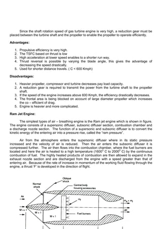Since the shaft rotation speed of gas turbine engine is very high, a reduction gear must be
placed between the turbine shaft and the propeller to enable the propeller to operate efficiently.
Advantages:
1. Propulsive efficiency is very high.
2. The TSFC based on thrust is low
3. High acceleration at lower speed enables to a shorter run way.
4. Thrust reversal is possible by varying the blade angle, this gives the advantage of
decreasing the speed drastically.
5. Used for shorter distance travels. ( C < 600 Kmph)
Disadvantages:
1. Heavier propeller, compressor and turbine decreases pay load capacity.
2. A reduction gear is required to transmit the power from the turbine shaft to the propeller
shaft.
3. If the speed of the engine increases above 600 Kmph, the efficiency drastically decreases.
4. The frontal area is being blocked on account of large diameter propeller which increases
the co – efficient of drag.
5. Engine is heavier and more complicated.
Ram Jet Engine:
The simplest types of air – breathing engine is the Ram jet engine which is shown in figure.
The engine consists of a supersonic diffuser, subsonic diffuser section, combustion chamber and
a discharge nozzle section. The function of a supersonic and subsonic diffuser is to convert the
kinetic energy of the entering air into a pressure rise, called the “ram pressure”.
Air from the atmosphere enters the supersonic diffuser where in its static pressure
increased and the velocity of air is reduced. Then the air enters the subsonic diffuser it is
compressed further. The air then flows into the combustion chamber, where the fuel burners are
located and here the air is heated to a high temperature (16000
C to 20000
C) by the continuous
combustion of fuel. The highly heated products of combustion are then allowed to expand in the
exhaust nozzle section and are discharged from the engine with a speed greater than that of
entering air. Because of the rate of increase in momentum of the working fluid flowing through the
engine, a thrust „F‟ is developed in the direction of flight.
 