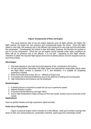 Figure: Components of Ram Jet Engine
The cycle pressure ratio of ram jet engine depends upon its flight velocity; the higher the
flight velocity, the larger the ram pressure and consequently larger the thrust. Since the flight
speed is very high, the pressure rise in the diffuser (ram pressure) is very high and this eliminates
the compressor. Consequently the turbine is also eliminated, because, the function of a turbine in
just to run the compressor. Since the rum jet engine cannot operate under static conditions as
there will be no pressure rise in the diffuser, it is not self – operating at zero flight velocity.
Therefore to attain the required flight speed some kind of starting device must be required such as
launching rockets.
Advantages:
1. Pay load capacity is very high due to the absence of fan, compressor and turbine.
2. Its fuel consumption decreases with flight speed and approaches reasonable values when
the flight Mach number is between 2 to 4, and therefore, it is suitable for propelling
supersonic missiles.
3. Since the frontal area is less, the co – efficient of drag is low.
4. It increases the mechanical efficiency due to the absence of sliding and moving parts.
5. High temperature and pressure can be employed.
Disadvantages:
1. A starting device is required to propel ram jet up to supersonic speed.
2. Altitude limitation is there.
3. It has low thermal efficiency and high TSFC.
4. Due to high temperature of gas coming out from the nozzle, erosion occurs at the exit of the
nozzle.
Applications:
Uses as guided missiles and high supersonic speed aircrafts.
Pulse Jet or Flying Bomb:
Figure a pulse jet engine which consists of a inlet diffuser, valve grid (contains springs that
close on their own spring pressure), combustion chamber, spark plug and a discharge nozzle.
 
