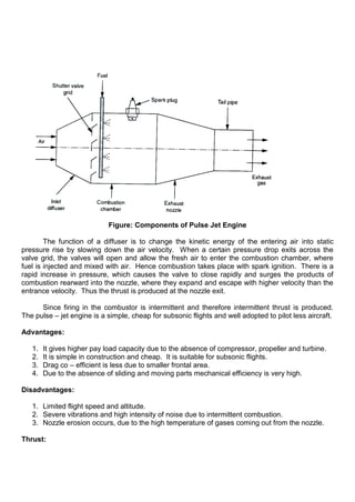 Figure: Components of Pulse Jet Engine
The function of a diffuser is to change the kinetic energy of the entering air into static
pressure rise by slowing down the air velocity. When a certain pressure drop exits across the
valve grid, the valves will open and allow the fresh air to enter the combustion chamber, where
fuel is injected and mixed with air. Hence combustion takes place with spark ignition. There is a
rapid increase in pressure, which causes the valve to close rapidly and surges the products of
combustion rearward into the nozzle, where they expand and escape with higher velocity than the
entrance velocity. Thus the thrust is produced at the nozzle exit.
Since firing in the combustor is intermittent and therefore intermittent thrust is produced.
The pulse – jet engine is a simple, cheap for subsonic flights and well adopted to pilot less aircraft.
Advantages:
1. It gives higher pay load capacity due to the absence of compressor, propeller and turbine.
2. It is simple in construction and cheap. It is suitable for subsonic flights.
3. Drag co – efficient is less due to smaller frontal area.
4. Due to the absence of sliding and moving parts mechanical efficiency is very high.
Disadvantages:
1. Limited flight speed and altitude.
2. Severe vibrations and high intensity of noise due to intermittent combustion.
3. Nozzle erosion occurs, due to the high temperature of gases coming out from the nozzle.
Thrust:
 