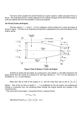 The force which propels the aircraft forward at a given speed is called propulsive force or
thrust. This propulsive force is mainly depends on the velocity of gases at the exit of the nozzle in
turbo jet engines and from the propeller in turbo prop engines.
Jet Thrust (Turbo Jet Engine)
The two section 1 – 1 and 2 – 2 of an imaginary control surface for a turbo jet engine is
shown in figure. The flow of air (internal and external) is separated by the solid boundaries of the
engine casing.
Figure: Flow of Gases in Turbo Jet Engine
Ambient air enters the jet engine at a pressure Pa and velocity „u‟ and after expansion hot
gases leave from the nozzle at a pressure Pe and high velocity Ce. If Pe = Pa the expansion is
complete i.e., Ce = Cj (Jet velocity).
Mass flow rate at inlet of the engine is a
.
m and the mass flow rate at exit is a f
. .
m m
Kg/sec. Part of the air flow at section 1 – 1 is swallowed by the jet engine and experiences
change in momentum flux, the remaining flows through the engine without any change in the
momentum flux.
The net thrust on the engine = momentum thrust + pressure thrust
F = Fmom + Fpr
Momentum thrust Fmom = a f
. .
m m Ce - a
.
m u
 