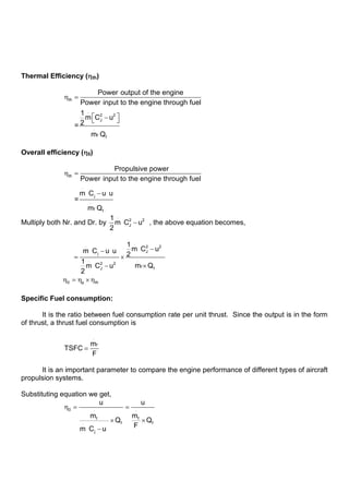 Thermal Efficiency ( th)
th
.
2 2
J
.
f f
Power output of the engine
Power input to the engine through fuel
1
m C u
2
=
m Q
Overall efficiency ( 0)
th
.
j
.
f f
Propulsive power
Power input to the engine through fuel
m C u u
=
m Q
Multiply both Nr. and Dr. by
.
2 2
J
1
m C u
2
, the above equation becomes,
.
. 2 2
J
j
.
.
2 2
f f
J
1
m C u
m C u u 2
1
m Q
m C u
2
0 p th
Specific Fuel consumption:
It is the ratio between fuel consumption rate per unit thrust. Since the output is in the form
of thrust, a thrust fuel consumption is
.
f
m
TSFC
F
It is an important parameter to compare the engine performance of different types of aircraft
propulsion systems.
Substituting equation we get,
0 . .
f f
f f
.
j
u u
m m
Q Q
F
m C u
 