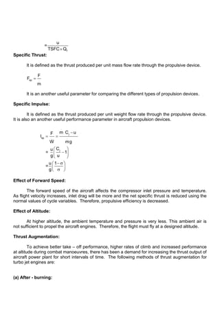 f
u
=
TSFC Q
Specific Thrust:
It is defined as the thrust produced per unit mass flow rate through the propulsive device.
sp .
F
F
m
It is an another useful parameter for comparing the different types of propulsion devices.
Specific Impulse:
It is defined as the thrust produced per unit weight flow rate through the propulsive device.
It is also an another useful performance parameter in aircraft propulsion devices.
.
j
sp . .
j
m C u
F
I
W mg
C
u
= 1
g u
u 1
=
g
Effect of Forward Speed:
The forward speed of the aircraft affects the compressor inlet pressure and temperature.
As flight velocity increases, inlet drag will be more and the net specific thrust is reduced using the
normal values of cycle variables. Therefore, propulsive efficiency is decreased.
Effect of Altitude:
At higher altitude, the ambient temperature and pressure is very less. This ambient air is
not sufficient to propel the aircraft engines. Therefore, the flight must fly at a designed altitude.
Thrust Augmentation:
To achieve better take – off performance, higher rates of climb and increased performance
at altitude during combat manoeuvres, there has been a demand for increasing the thrust output of
aircraft power plant for short intervals of time. The following methods of thrust augmentation for
turbo jet engines are:
(a) After - burning:
 