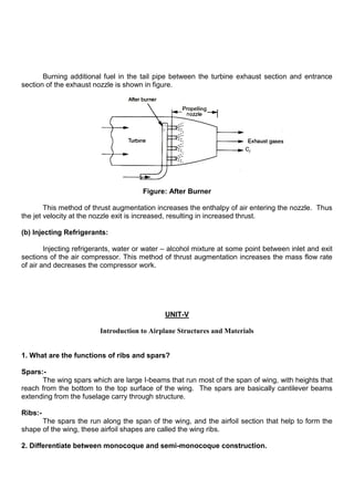 Burning additional fuel in the tail pipe between the turbine exhaust section and entrance
section of the exhaust nozzle is shown in figure.
Figure: After Burner
This method of thrust augmentation increases the enthalpy of air entering the nozzle. Thus
the jet velocity at the nozzle exit is increased, resulting in increased thrust.
(b) Injecting Refrigerants:
Injecting refrigerants, water or water – alcohol mixture at some point between inlet and exit
sections of the air compressor. This method of thrust augmentation increases the mass flow rate
of air and decreases the compressor work.
UNIT-V
Introduction to Airplane Structures and Materials
1. What are the functions of ribs and spars?
Spars:-
The wing spars which are large I-beams that run most of the span of wing, with heights that
reach from the bottom to the top surface of the wing. The spars are basically cantilever beams
extending from the fuselage carry through structure.
Ribs:-
The spars the run along the span of the wing, and the airfoil section that help to form the
shape of the wing, these airfoil shapes are called the wing ribs.
2. Differentiate between monocoque and semi-monocoque construction.
 