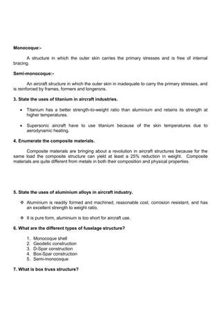 Monocoque:-
A structure in which the outer skin carries the primary stresses and is free of internal
bracing.
Semi-monocoque:-
An aircraft structure in which the outer skin in inadequate to carry the primary stresses, and
is reinforced by frames, formers and longerons.
3. State the uses of titanium in aircraft industries.
Titanium has a better strength-to-weight ratio than aluminium and retains its strength at
higher temperatures.
Supersonic aircraft have to use titanium because of the skin temperatures due to
aerodynamic heating.
4. Enumerate the composite materials.
Composite materials are bringing about a revolution in aircraft structures because for the
same load the composite structure can yield at least a 25% reduction in weight. Composite
materials are quite different from metals in both their composition and physical properties.
5. State the uses of aluminium alloys in aircraft industry.
 Aluminium is readily formed and machined, reasonable cost, corrosion resistant, and has
an excellent strength to weight ratio.
 It is pure form, aluminium is too short for aircraft use.
6. What are the different types of fuselage structure?
1. Monocoque shell
2. Geodetic construction
3. D-Spar construction
4. Box-Spar construction
5. Semi-monocoque
7. What is box truss structure?
 