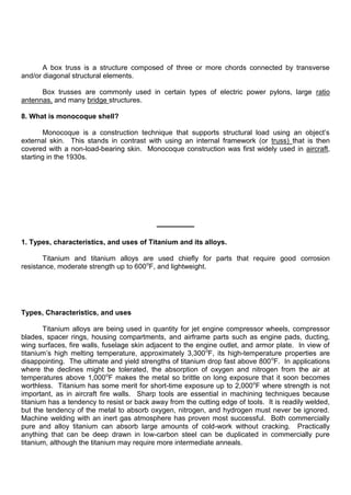A box truss is a structure composed of three or more chords connected by transverse
and/or diagonal structural elements.
Box trusses are commonly used in certain types of electric power pylons, large ratio
antennas, and many bridge structures.
8. What is monocoque shell?
Monocoque is a construction technique that supports structural load using an object‟s
external skin. This stands in contrast with using an internal framework (or truss) that is then
covered with a non-load-bearing skin. Monocoque construction was first widely used in aircraft,
starting in the 1930s.
1. Types, characteristics, and uses of Titanium and its alloys.
Titanium and titanium alloys are used chiefly for parts that require good corrosion
resistance, moderate strength up to 600o
F, and lightweight.
Types, Characteristics, and uses
Titanium alloys are being used in quantity for jet engine compressor wheels, compressor
blades, spacer rings, housing compartments, and airframe parts such as engine pads, ducting,
wing surfaces, fire walls, fuselage skin adjacent to the engine outlet, and armor plate. In view of
titanium‟s high melting temperature, approximately 3,300o
F, its high-temperature properties are
disappointing. The ultimate and yield strengths of titanium drop fast above 800o
F. In applications
where the declines might be tolerated, the absorption of oxygen and nitrogen from the air at
temperatures above 1,000o
F makes the metal so brittle on long exposure that it soon becomes
worthless. Titanium has some merit for short-time exposure up to 2,000o
F where strength is not
important, as in aircraft fire walls. Sharp tools are essential in machining techniques because
titanium has a tendency to resist or back away from the cutting edge of tools. It is readily welded,
but the tendency of the metal to absorb oxygen, nitrogen, and hydrogen must never be ignored.
Machine welding with an inert gas atmosphere has proven most successful. Both commercially
pure and alloy titanium can absorb large amounts of cold-work without cracking. Practically
anything that can be deep drawn in low-carbon steel can be duplicated in commercially pure
titanium, although the titanium may require more intermediate anneals.
 
