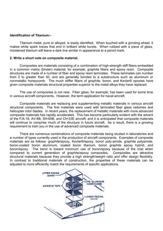 Identification of Titanium:-
Titanium metal, pure or alloyed, is easily identified. When touched with a grinding wheel, it
makes white spark traces that end in brilliant white bursts. When rubbed with a piece of glass,
moistened titanium will leave a dark line similar in appearance to a pencil mark.
2. Write a short note on composite material.
Composites are materials consisting of a combination of high-strength stiff fibers embedded
in a common matrix (binder) material; for example, graphite fibers and epoxy resin. Composite
structures are made of a number of fiber and epoxy resin laminates. These laminates can number
from 2 to greater than 50, and are generally bonded to a substructure such as aluminum or
nonmetallic honeycomb. The much stiffer fibers of graphite, boron, and Kevlar® epoxies have
given composite materials structural properties superior to the metal alloys they have replaced.
The use of composites is not new. Fiber glass, for example, has been used for some time
in various aircraft components. However, the term application for naval aircraft.
Composite materials are replacing and supplementing metallic materials in various aircraft
structural components. The first materials were used with laminated fiber glass radomes and
helicopter rotor blades. In recent years, the replacement of metallic materials with more advanced
composite materials has rapidly accelerated. This has become particularly evident with the advent
of the F/A-18, AV-8B, SH-60B, and CH-53E aircraft; and it is anticipated that composite materials
will continue to comprise much of the structure in future aircraft. As a result, there is a growing
requirement to train you in the use of advanced composite materials.
There are numerous combinations of composite materials being studied in laboratories and
a number of types currently used in the production of aircraft components. Examples of composite
materials are as follows: graphite/epoxy, Kevlar®/epoxy, boron poly-amide, graphite polyamide,
boron-coated boron aluminum, coated boron titanium, boron graphite epoxy hybrid, and
boron/epoxy. The trend is toward minimum use of boron/epoxy because of the cost when
compared to current generation of graphite/epoxy composites. Composites are attractive
structural materials because they provide a high strength/weight ratio and offer design flexibility.
In contrast to traditional materials of construction, the properties of these materials can be
adjusted to more efficiently match the requirements of specific applications.
 