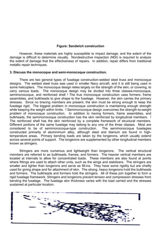 Figure: Sandwich construction
However, these materials are highly susceptible to impact damage, and the extent of the
damage is difficult to determine visually. Nondestructive inspection (NDI) is required to analyze
the extent of damage that the effectiveness of repairs. In addition, repair differs from traditional
metallic repair techniques.
3. Discuss the monocoque and semi-monocoque construction.
There are two general types of fuselage construction-welded steel truss and monocoque
designs. The welded steel truss was used in smaller Navy aircraft, and it is still being used in
some helicopters. The monocoque design relies largely on the strength of the skin, or covering, to
carry various loads. The monocoque design may be divided into three classes-monocoque,
semimonocoque, and reinforced shell ! The true monocoque construction uses formers, frame
assemblies, and bulkheads to give shape to the fuselage. However, the skin carries the primary
stresses. Since no bracing members are present, the skin must be strong enough to keep the
fuselage rigid. The biggest problem in monocoque construction is maintaining enough strength
while keeping the weight within limits. ! Semimonocoque design overcomes the strength-to-weight
problem of monocoque construction. In addition to having formers, frame assemblies, and
bulkheads, the semimonocoque construction has the skin reinforced by longitudinal members. !
The reinforced shell has the skin reinforced by a complete framework of structural members.
Different portions of the same fuselage may belong to any one of the three classes. Most are
considered to be of semimonocoque-type construction. The semimonocoque fuselagies
constructed primarily of aluminimum alloy, although steel and titanium are found in high-
temperature areas. Primary bending loads are taken by the longerons, which usually extend
across several points of support. The longerons are supplemented by other longitudinal members
known as stringers.
Stringers are more numerous and lightweight than longerons. The vertical structural
members are referred to as bulkheads, frames, and formers. The heavier vertical members are
located at intervals to allow for concentrated loads. These members are also found at points
where fittings are used to attach other units, such as the wings and stabilizers. The stringers are
smaller and lighter than longerons and serve as fill-ins. They have some rigidity but are chiefly
used for giving shape and for attachment of skin. The strong, heavy longerons hold the bulkheads
and formers. The bulkheads and formers hold the stringers. All of these join together to form a
rigid fuselage framework. Stringers and longerons prevent tension and compression stresses from
bending the fuselage. The fuselage skin thickness varies with the load carried and the stresses
sustained at particular location.
 