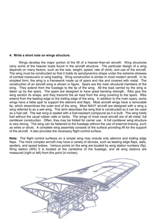 4. Write a short note on wings structure.
Wings develop the major portion of the lift of a heavier-than-air aircraft. Wing structures
carry some of the heavier loads found in the aircraft structure. The particular design of a wing
depends on many factors, such as the size, weight, speed, rate of climb, and use of the aircraft.
The wing must be constructed so that it holds its aerodynamics shape under the extreme stresses
of combat maneuvers or wing loading. Wing construction is similar in most modern aircraft. In its
simplest form, the wing is a framework made up of spars and ribs and covered with metal. The
construction of an aircraft wing is shown in figure. Spars are the main structural members of the
wing. They extend from the fuselage to the tip of the wing. All the load carried by the wing is
taken up by the spars. The spars are designed to have great bending strength. Ribs give the
wing section its shape, and they transmit the air load from the wing covering to the spars. Ribs
extend from the leading edge to the trailing edge of the wing. In addition to the main spars, some
wings have a false spar to support the ailerons and flaps. Most aircraft wings have a removable
tip, which streamlines the outer end of the wing. Most NAVY aircraft are designed with a wing a
wing referred to as a wet wing. This term describes the wing that is constructed so it can be used
as a fuel cell. The wet wing is sealed with a fuel-resistant compound as it is built. The wing holds
fuel without the usual rubber cells or tanks. The wings of most naval aircraft are of all metal, full
cantilever construction. Often, they may be folded for carrier use. A full cantilever wing structure
is very strong. The wing can be fastened to the fuselage without the use of external bracing, such
as wires or struts. A complete wing assembly consists of the surface providing lift for the support
of the aircraft. It also provides the necessary flight control surface.
Note: The flight control surfaces on a simple wing may include only ailerons and trailing edge
flaps. The more complex aircraft may have a variety of devices, such as leading edge flaps, slats,
spoilers, and speed brakes. Various points on the wing are located by wing station numbers (fig).
Wing station (WS) 0 is located at the centerline of the fuselage, and all wing stations are
measured (right or left) from this point (in inches).
 