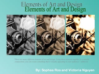 Elements of Art and Design By: Sophea Ros and Victoria Nguyen “ There are many different elements of art and design. Using these elements together in a suitable composition, you can create something that is visually appealing to your audience,” unknown. 