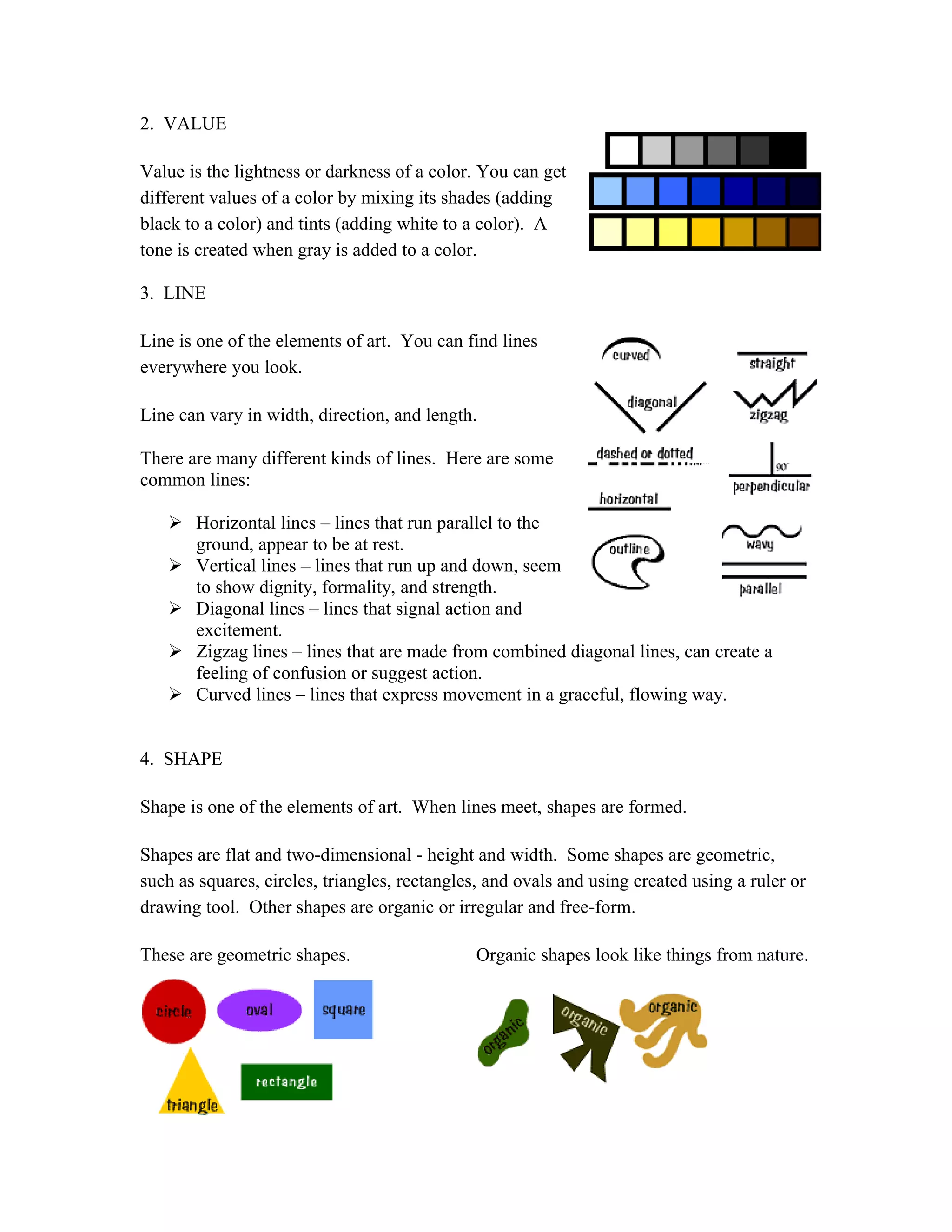 2. VALUE
Value is the lightness or darkness of a color. You can get
different values of a color by mixing its shades (adding
black to a color) and tints (adding white to a color). A
tone is created when gray is added to a color.
3. LINE
Line is one of the elements of art. You can find lines
everywhere you look.
Line can vary in width, direction, and length.
There are many different kinds of lines. Here are some
common lines:
 Horizontal lines – lines that run parallel to the
ground, appear to be at rest.
 Vertical lines – lines that run up and down, seem
to show dignity, formality, and strength.
 Diagonal lines – lines that signal action and
excitement.
 Zigzag lines – lines that are made from combined diagonal lines, can create a
feeling of confusion or suggest action.
 Curved lines – lines that express movement in a graceful, flowing way.
4. SHAPE
Shape is one of the elements of art. When lines meet, shapes are formed.
Shapes are flat and two-dimensional - height and width. Some shapes are geometric,
such as squares, circles, triangles, rectangles, and ovals and using created using a ruler or
drawing tool. Other shapes are organic or irregular and free-form.
These are geometric shapes. Organic shapes look like things from nature.
 