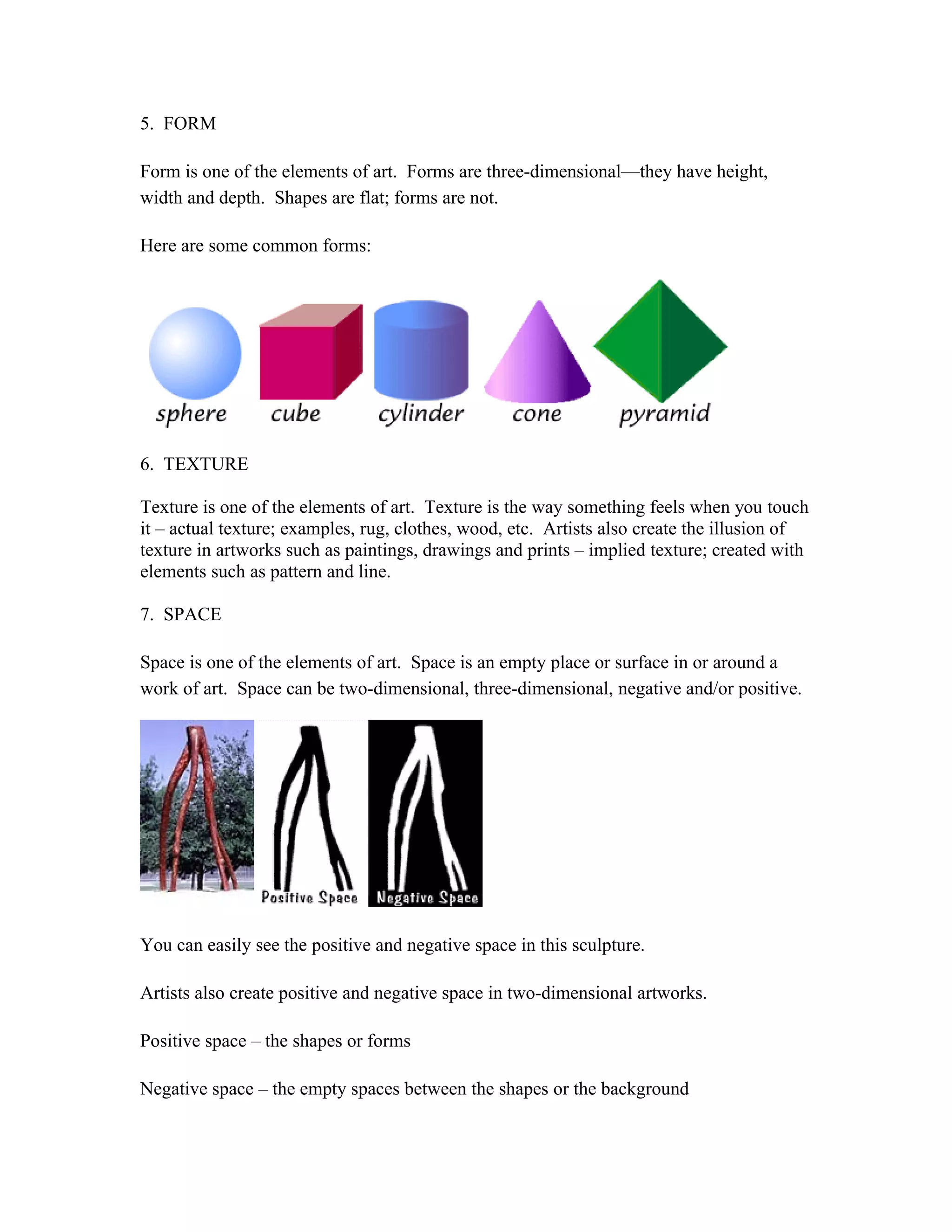 5. FORM
Form is one of the elements of art. Forms are three-dimensional—they have height,
width and depth. Shapes are flat; forms are not.
Here are some common forms:
6. TEXTURE
Texture is one of the elements of art. Texture is the way something feels when you touch
it – actual texture; examples, rug, clothes, wood, etc. Artists also create the illusion of
texture in artworks such as paintings, drawings and prints – implied texture; created with
elements such as pattern and line.
7. SPACE
Space is one of the elements of art. Space is an empty place or surface in or around a
work of art. Space can be two-dimensional, three-dimensional, negative and/or positive.
You can easily see the positive and negative space in this sculpture.
Artists also create positive and negative space in two-dimensional artworks.
Positive space – the shapes or forms
Negative space – the empty spaces between the shapes or the background
 