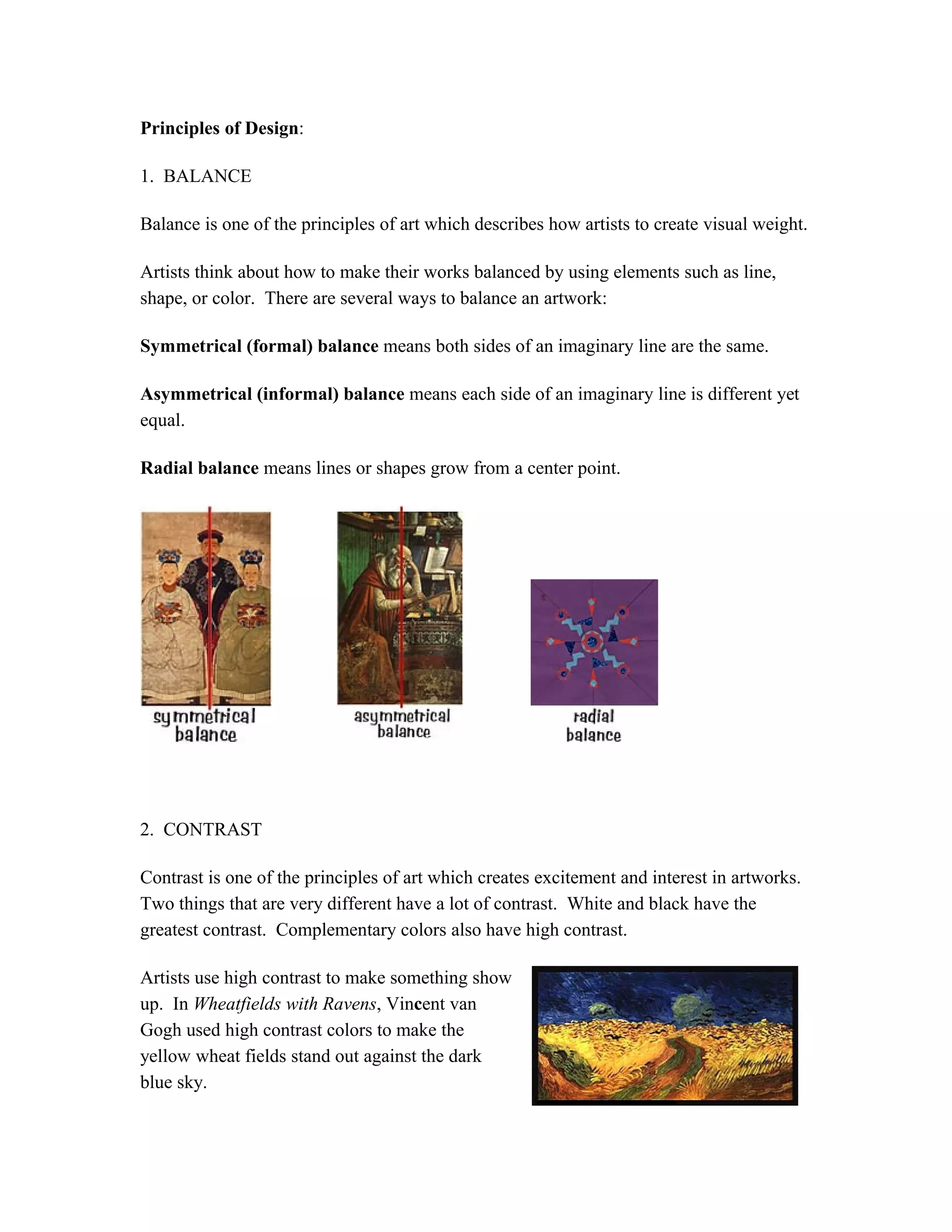 Principles of Design:
1. BALANCE
Balance is one of the principles of art which describes how artists to create visual weight.
Artists think about how to make their works balanced by using elements such as line,
shape, or color. There are several ways to balance an artwork:
Symmetrical (formal) balance means both sides of an imaginary line are the same.
Asymmetrical (informal) balance means each side of an imaginary line is different yet
equal.
Radial balance means lines or shapes grow from a center point.
2. CONTRAST
Contrast is one of the principles of art which creates excitement and interest in artworks.
Two things that are very different have a lot of contrast. White and black have the
greatest contrast. Complementary colors also have high contrast.
Artists use high contrast to make something show
up. In Wheatfields with Ravens, Vincent van
Gogh used high contrast colors to make the
yellow wheat fields stand out against the dark
blue sky.
 
