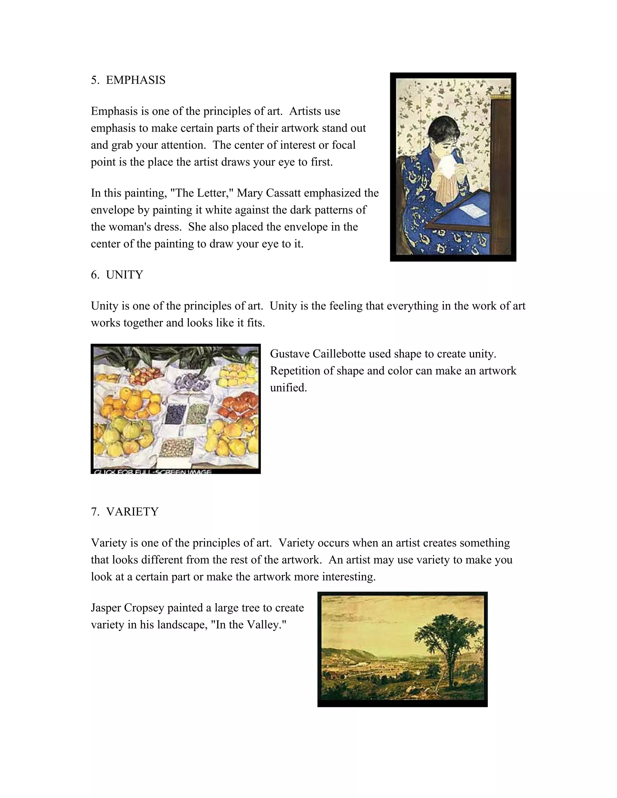 5. EMPHASIS
Emphasis is one of the principles of art. Artists use
emphasis to make certain parts of their artwork stand out
and grab your attention. The center of interest or focal
point is the place the artist draws your eye to first.
In this painting, "The Letter," Mary Cassatt emphasized the
envelope by painting it white against the dark patterns of
the woman's dress. She also placed the envelope in the
center of the painting to draw your eye to it.
6. UNITY
Unity is one of the principles of art. Unity is the feeling that everything in the work of art
works together and looks like it fits.
Gustave Caillebotte used shape to create unity.
Repetition of shape and color can make an artwork
unified.
7. VARIETY
Variety is one of the principles of art. Variety occurs when an artist creates something
that looks different from the rest of the artwork. An artist may use variety to make you
look at a certain part or make the artwork more interesting.
Jasper Cropsey painted a large tree to create
variety in his landscape, "In the Valley."
 