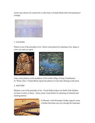 Artists may choose low contrast for a softer look, as Claude Monet did in this painting of
a bridge.
3. PATTERN
Pattern is one of the principles of art. Artists create pattern by repeating a line, shape or
color over and over again.
Lines create patterns on the headdress of the Golden Effigy of King Tutenkhaman.
In "Water Lilies," Claude Monet repeats the pattern of water lilies floating on the pond.
4. RHYTHM
Rhythm is one of the principles of art. Visual rhythm makes you think of the rhythms
you hear in music or dance. Artists create visual rhythm by repeating art elements and
creating patterns.
In Okazaki, Ando Hiroshige's bridge supports create
a rhythm that leads your eyes through the landscape.
 