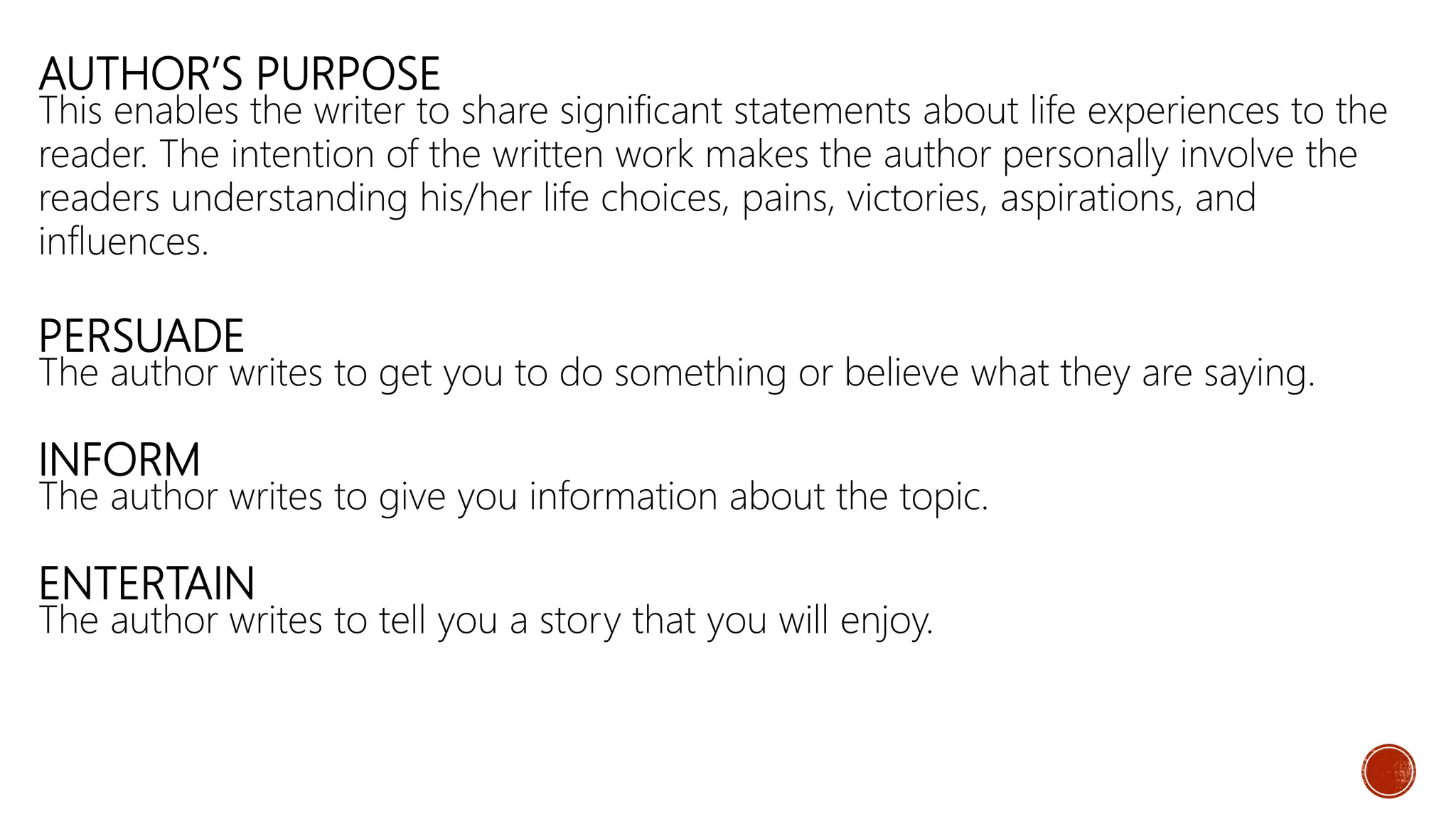 AUTHOR’S PURPOSE
This enables the writer to share significant statements about life experiences to the
reader. The intention of the written work makes the author personally involve the
readers understanding his/her life choices, pains, victories, aspirations, and
influences.
PERSUADE
The author writes to get you to do something or believe what they are saying.
INFORM
The author writes to give you information about the topic.
ENTERTAIN
The author writes to tell you a story that you will enjoy.
 