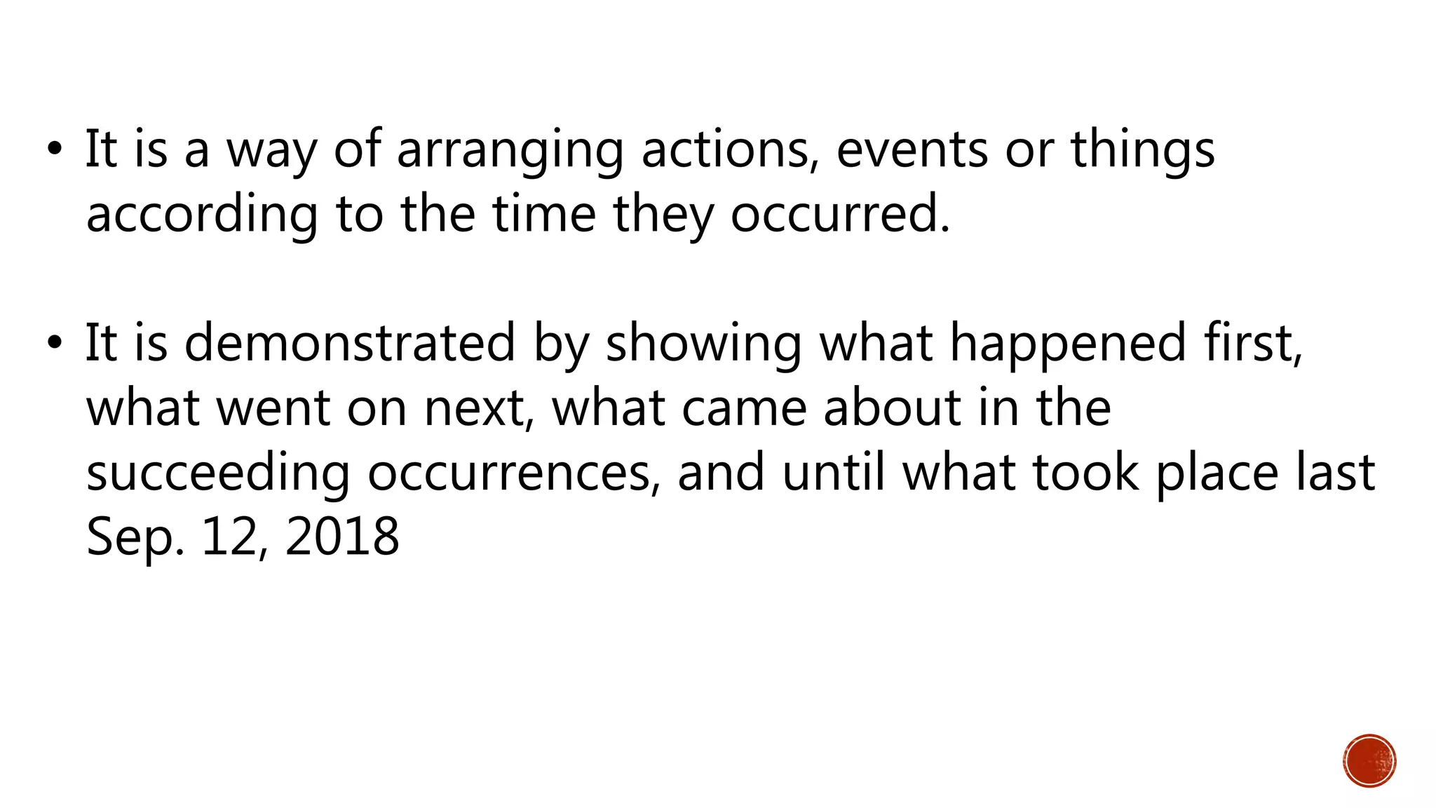 • It is a way of arranging actions, events or things
according to the time they occurred.
• It is demonstrated by showing what happened first,
what went on next, what came about in the
succeeding occurrences, and until what took place last
Sep. 12, 2018
 