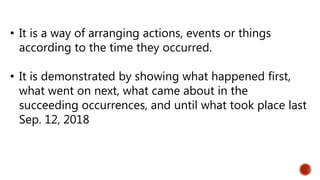 • It is a way of arranging actions, events or things
according to the time they occurred.
• It is demonstrated by showing what happened first,
what went on next, what came about in the
succeeding occurrences, and until what took place last
Sep. 12, 2018
 