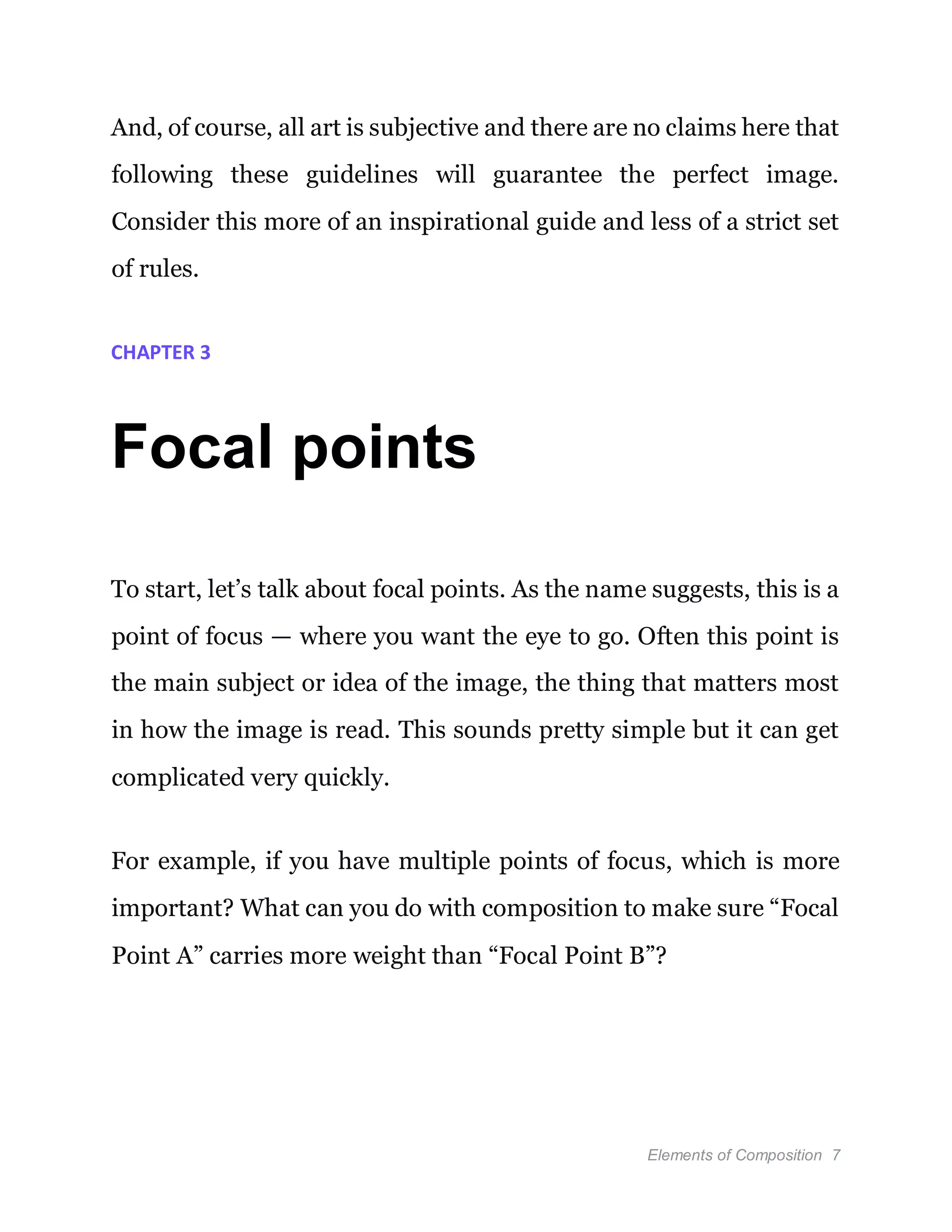 Elements of Composition 7
And, of course, all art is subjective and there are no claims here that
following these guidelines will guarantee the perfect image.
Consider this more of an inspirational guide and less of a strict set
of rules.
CHAPTER 3
Focal points
To start, let’s talk about focal points. As the name suggests, this is a
point of focus — where you want the eye to go. Often this point is
the main subject or idea of the image, the thing that matters most
in how the image is read. This sounds pretty simple but it can get
complicated very quickly.
For example, if you have multiple points of focus, which is more
important? What can you do with composition to make sure “Focal
Point A” carries more weight than “Focal Point B”?
 