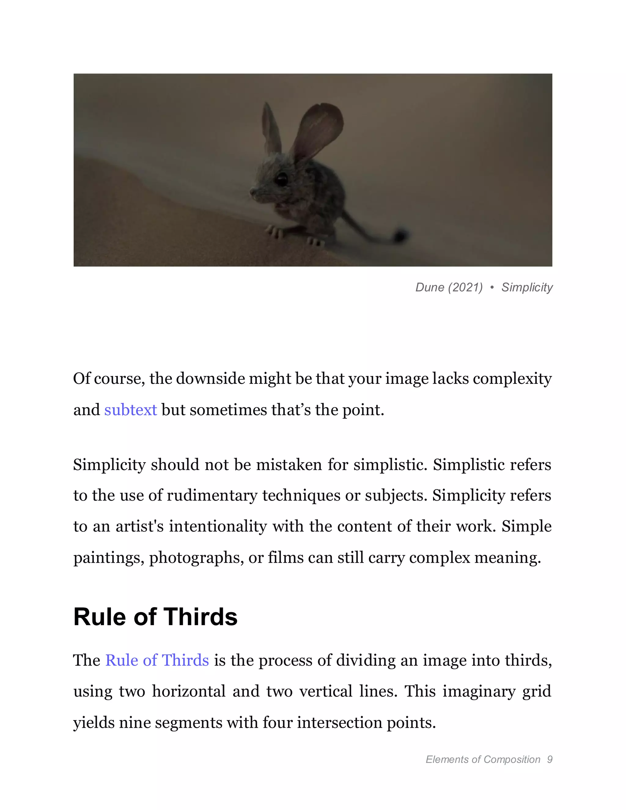 Elements of Composition 9
Dune (2021) • Simplicity
Of course, the downside might be that your image lacks complexity
and subtext but sometimes that’s the point.
Simplicity should not be mistaken for simplistic. Simplistic refers
to the use of rudimentary techniques or subjects. Simplicity refers
to an artist's intentionality with the content of their work. Simple
paintings, photographs, or films can still carry complex meaning.
Rule of Thirds
The Rule of Thirds is the process of dividing an image into thirds,
using two horizontal and two vertical lines. This imaginary grid
yields nine segments with four intersection points.
 