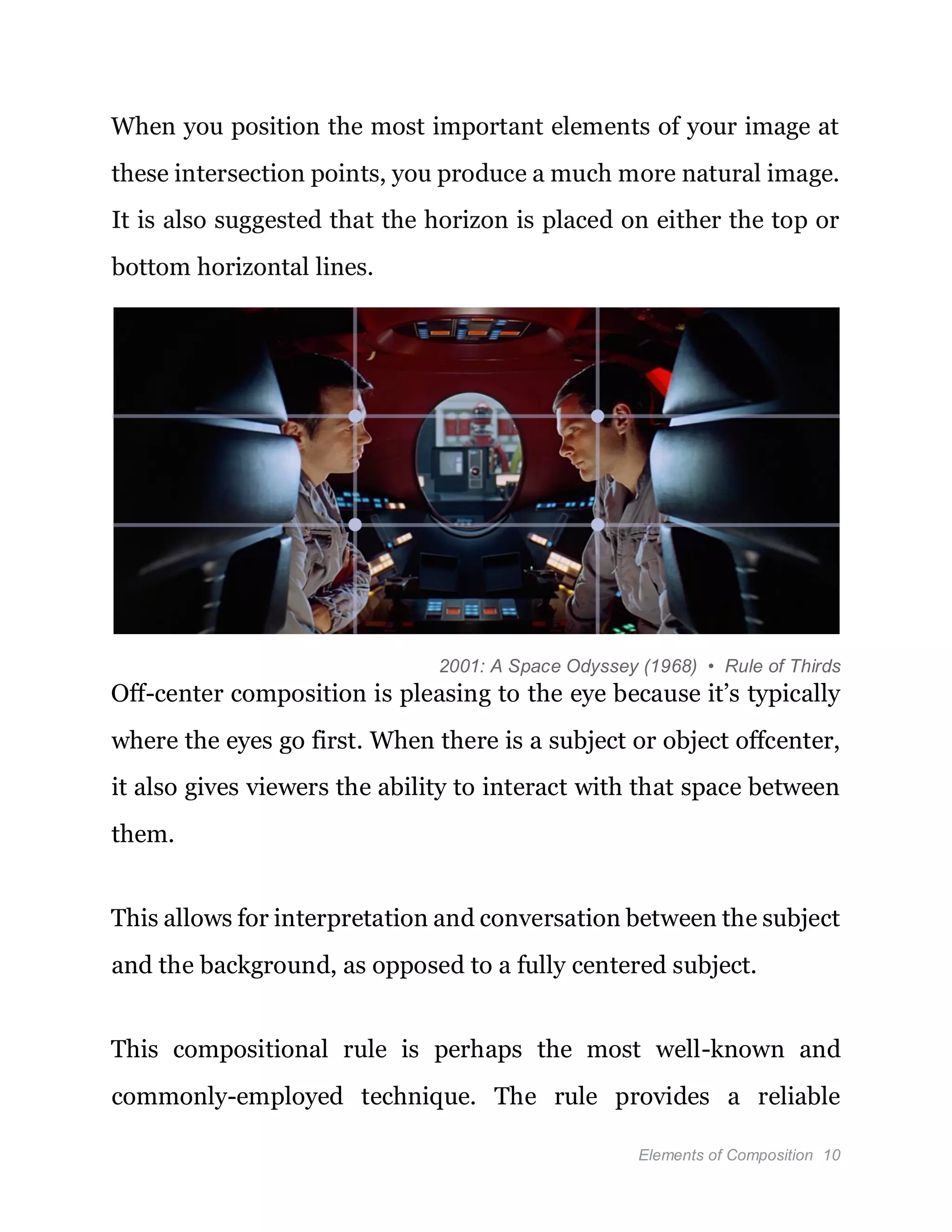 Elements of Composition 10
When you position the most important elements of your image at
these intersection points, you produce a much more natural image.
It is also suggested that the horizon is placed on either the top or
bottom horizontal lines.
2001: A Space Odyssey (1968) • Rule of Thirds
Off-center composition is pleasing to the eye because it’s typically
where the eyes go first. When there is a subject or object offcenter,
it also gives viewers the ability to interact with that space between
them.
This allows for interpretation and conversation between the subject
and the background, as opposed to a fully centered subject.
This compositional rule is perhaps the most well-known and
commonly-employed technique. The rule provides a reliable
 