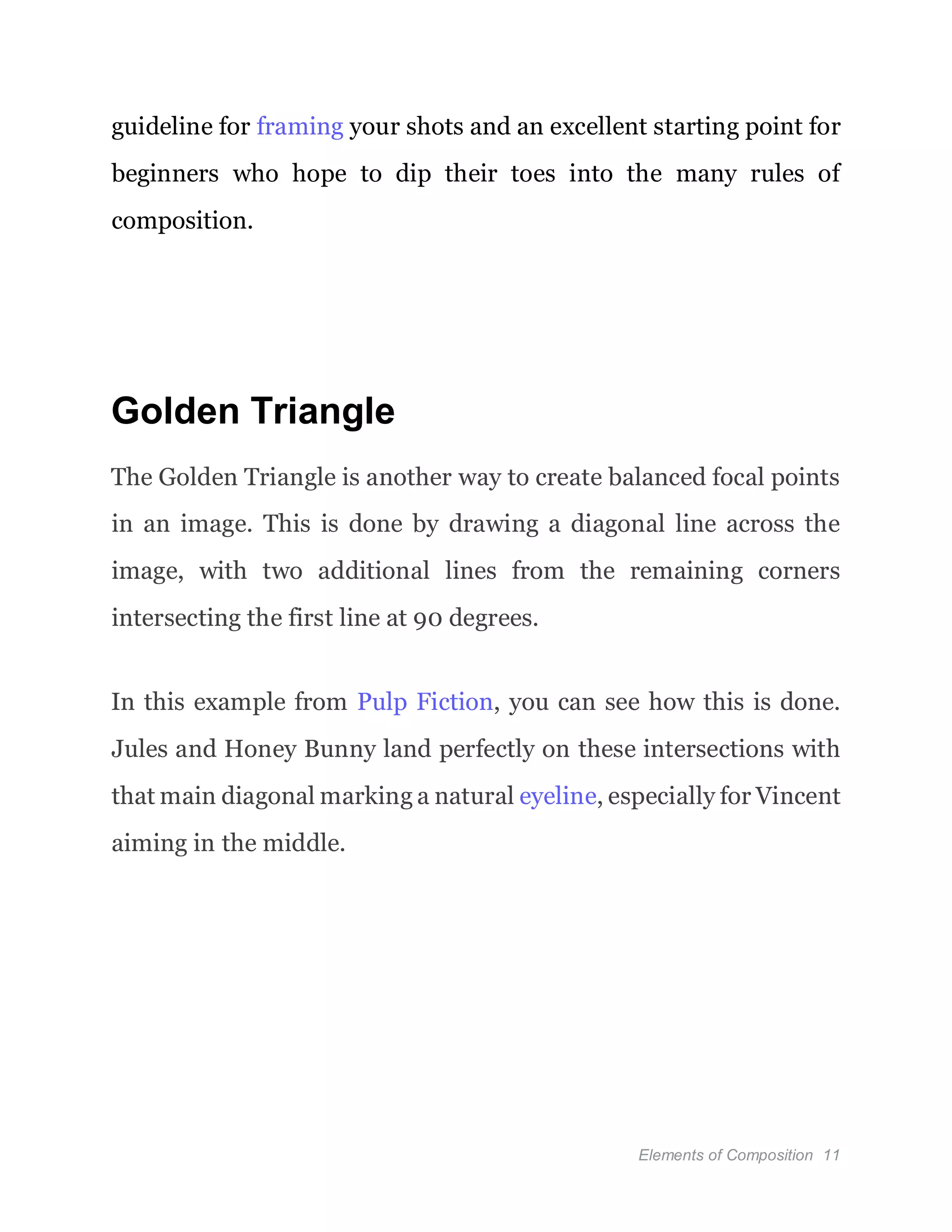 Elements of Composition 11
guideline for framing your shots and an excellent starting point for
beginners who hope to dip their toes into the many rules of
composition.
Golden Triangle
The Golden Triangle is another way to create balanced focal points
in an image. This is done by drawing a diagonal line across the
image, with two additional lines from the remaining corners
intersecting the first line at 90 degrees.
In this example from Pulp Fiction, you can see how this is done.
Jules and Honey Bunny land perfectly on these intersections with
that main diagonal marking a natural eyeline, especially for Vincent
aiming in the middle.
 