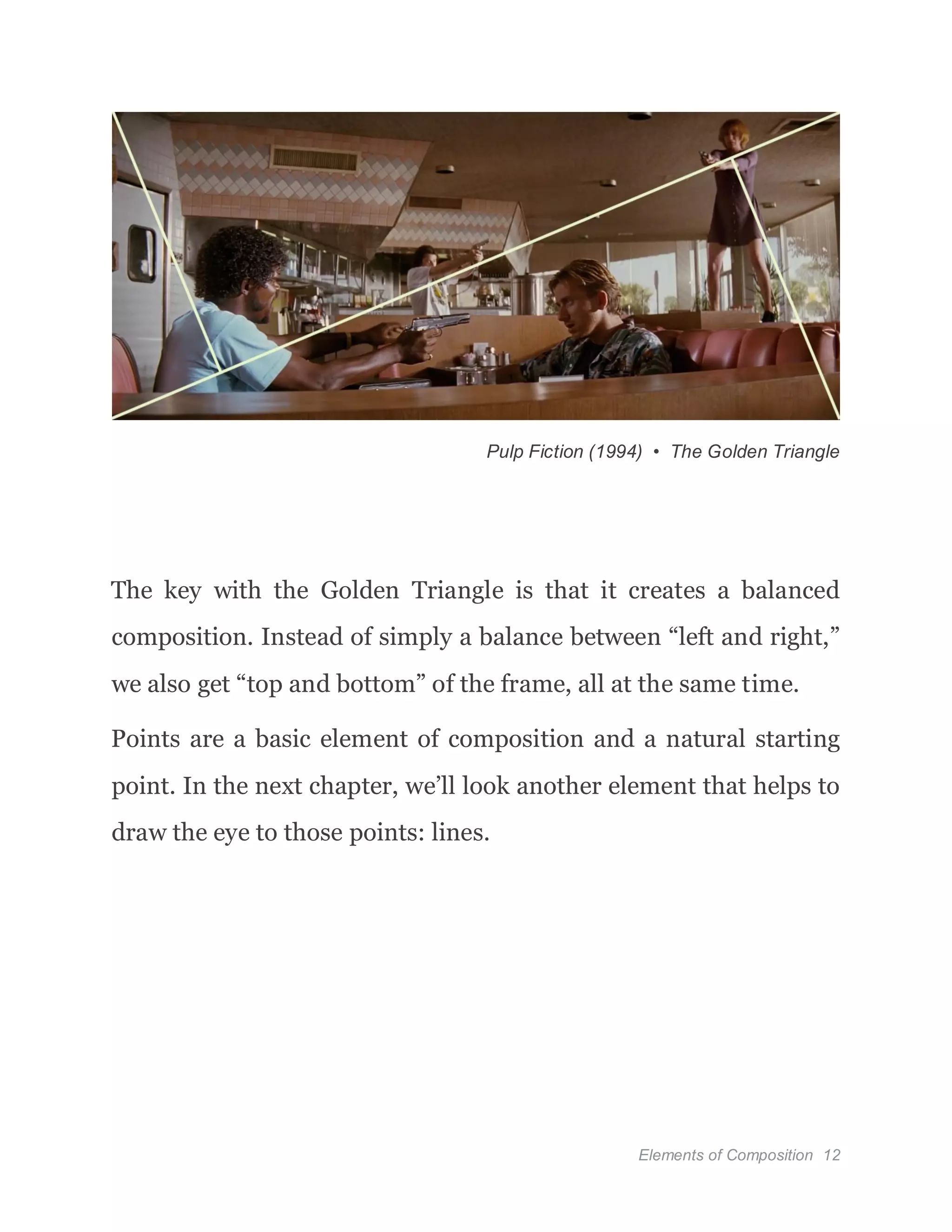 Elements of Composition 12
Pulp Fiction (1994) • The Golden Triangle
The key with the Golden Triangle is that it creates a balanced
composition. Instead of simply a balance between “left and right,”
we also get “top and bottom” of the frame, all at the same time.
Points are a basic element of composition and a natural starting
point. In the next chapter, we’ll look another element that helps to
draw the eye to those points: lines.
 