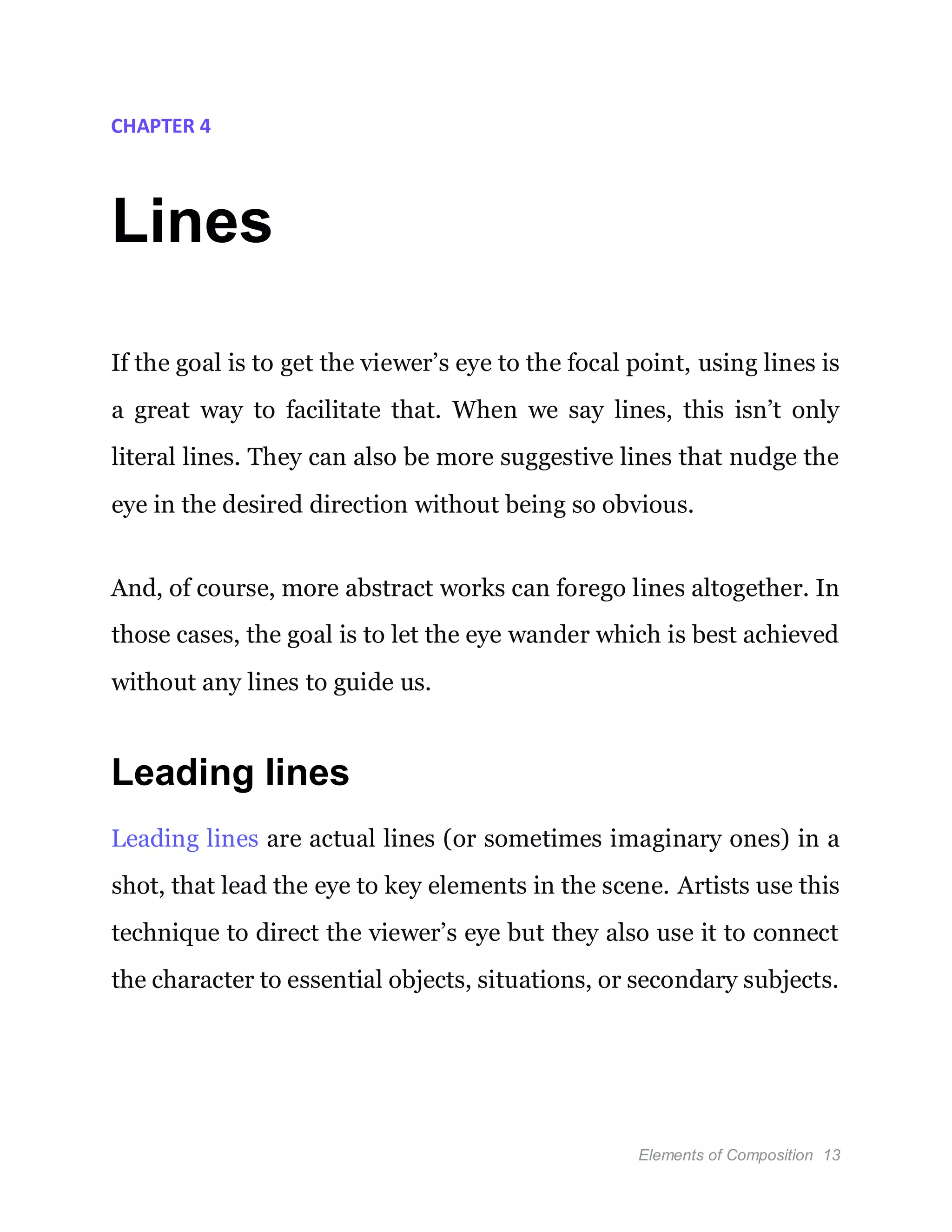 Elements of Composition 13
CHAPTER 4
Lines
If the goal is to get the viewer’s eye to the focal point, using lines is
a great way to facilitate that. When we say lines, this isn’t only
literal lines. They can also be more suggestive lines that nudge the
eye in the desired direction without being so obvious.
And, of course, more abstract works can forego lines altogether. In
those cases, the goal is to let the eye wander which is best achieved
without any lines to guide us.
Leading lines
Leading lines are actual lines (or sometimes imaginary ones) in a
shot, that lead the eye to key elements in the scene. Artists use this
technique to direct the viewer’s eye but they also use it to connect
the character to essential objects, situations, or secondary subjects.
 